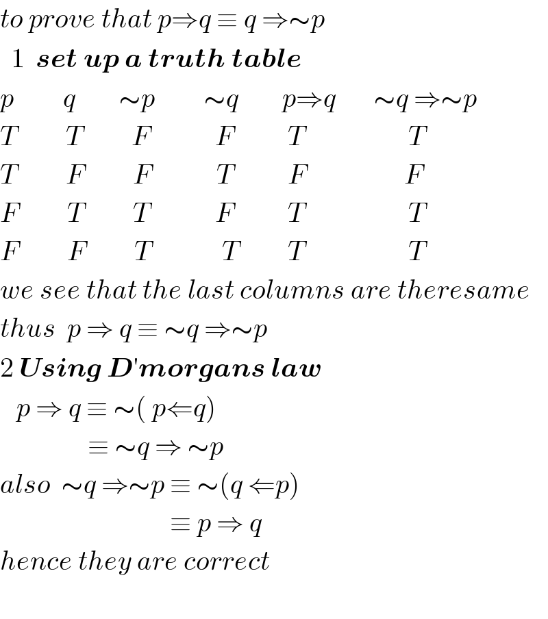 to prove that p⇒q ≡ q ⇒∼p    1  set up a truth table  p         q        ∼p         ∼q        p⇒q       ∼q ⇒∼p  T         T         F            F          T                   T  T         F         F            T          F                  F  F         T         T            F          T                   T  F         F         T             T         T                   T  we see that the last columns are theresame  thus  p ⇒ q ≡ ∼q ⇒∼p  2 Using D′morgans law     p ⇒ q ≡ ∼( p⇐q)                  ≡ ∼q ⇒ ∼p  also  ∼q ⇒∼p ≡ ∼(q ⇐p)                                 ≡ p ⇒ q   hence they are correct       