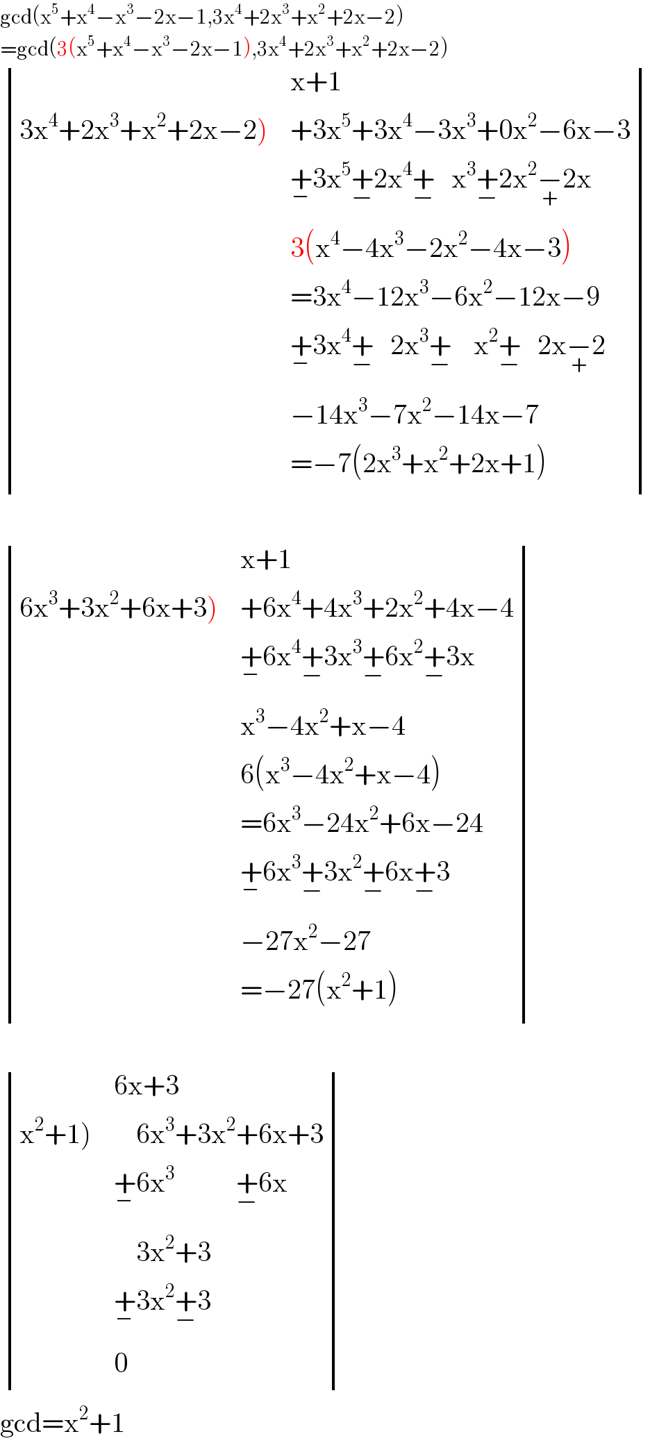 gcd(x^5 +x^4 −x^3 −2x−1,3x^4 +2x^3 +x^2 +2x−2)  =gcd(3(x^5 +x^4 −x^3 −2x−1),3x^4 +2x^3 +x^2 +2x−2)   determinant ((,(x+1)),((3x^4 +2x^3 +x^2 +2x−2)),(+3x^5 +3x^4 −3x^3 +0x^2 −6x−3)),(,(+_− 3x^5 +_(−) 2x^4 +_(−)    x^3 +_(−) 2x^2 −_(+) 2x)),(,(3(x^4 −4x^3 −2x^2 −4x−3))),(,(=3x^4 −12x^3 −6x^2 −12x−9)),(,(+_− 3x^4 +_(−)    2x^3 +_(−)     x^2 +_(−)    2x−_(+) 2)),(,(−14x^3 −7x^2 −14x−7)),(,(=−7(2x^3 +x^2 +2x+1))))     determinant ((,(x+1)),((6x^3 +3x^2 +6x+3)),(+6x^4 +4x^3 +2x^2 +4x−4)),(,(+_− 6x^4 +_(−) 3x^3 +_(−) 6x^2 +_(−) 3x)),(,(x^3 −4x^2 +x−4)),(,(6(x^3 −4x^2 +x−4))),(,(=6x^3 −24x^2 +6x−24)),(,(+_− 6x^3 +_(−) 3x^2 +_(−) 6x+_(−) 3)),(,(−27x^2 −27)),(,(=−27(x^2 +1))))     determinant ((,(6x+3)),((x^2 +1)),(    6x^3 +3x^2 +6x+3)),(,(+_− 6x^3            +_(−) 6x)),(,(    3x^2 +3)),(,(+_− 3x^2 +_(−) 3)),(,0))  gcd=x^2 +1  
