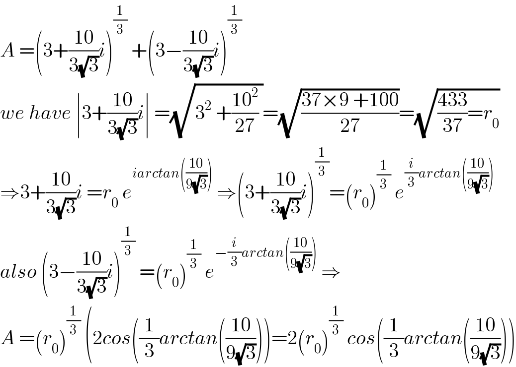 A =(3+((10)/(3(√3)))i)^(1/3)  +(3−((10)/(3(√3)))i)^(1/3)   we have ∣3+((10)/(3(√3)))i∣ =(√(3^2  +((10^2 )/(27)) ))=(√((37×9 +100)/(27)))=(√(((433)/(37))=r_0 ))  ⇒3+((10)/(3(√3)))i =r_0  e^(iarctan(((10)/(9(√3)))))  ⇒(3+((10)/(3(√3)))i)^(1/3) =(r_0 )^(1/3)  e^((i/3)arctan(((10)/(9(√3)))))   also (3−((10)/(3(√3)))i)^(1/3)  =(r_0 )^(1/3)  e^(−(i/3)arctan(((10)/(9(√3)))))  ⇒  A =(r_0 )^(1/3)  (2cos((1/3)arctan(((10)/(9(√3)))))=2(r_0 )^(1/3)  cos((1/3)arctan(((10)/(9(√3)))))  