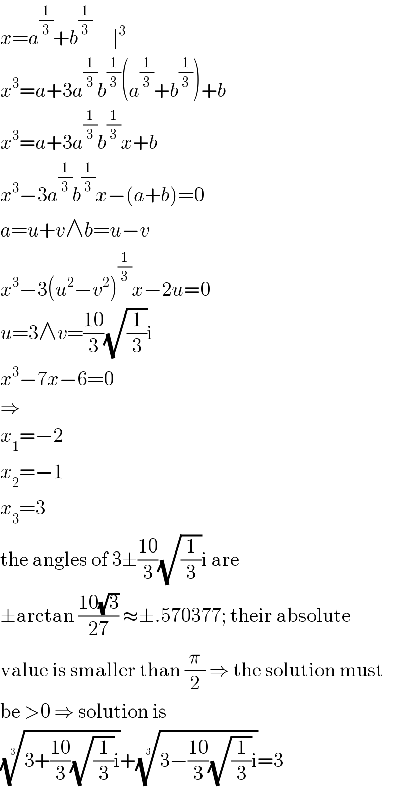 x=a^(1/3) +b^(1/3)      ∣^3   x^3 =a+3a^(1/3) b^(1/3) (a^(1/3) +b^(1/3) )+b  x^3 =a+3a^(1/3) b^(1/3) x+b  x^3 −3a^(1/3) b^(1/3) x−(a+b)=0  a=u+v∧b=u−v  x^3 −3(u^2 −v^2 )^(1/3) x−2u=0  u=3∧v=((10)/3)(√(1/3))i  x^3 −7x−6=0  ⇒  x_1 =−2  x_2 =−1  x_3 =3  the angles of 3±((10)/3)(√(1/3))i are  ±arctan ((10(√3))/(27)) ≈±.570377; their absolute  value is smaller than (π/2) ⇒ the solution must  be >0 ⇒ solution is  ((3+((10)/3)(√(1/3))i))^(1/3) +((3−((10)/3)(√(1/3))i))^(1/3) =3  