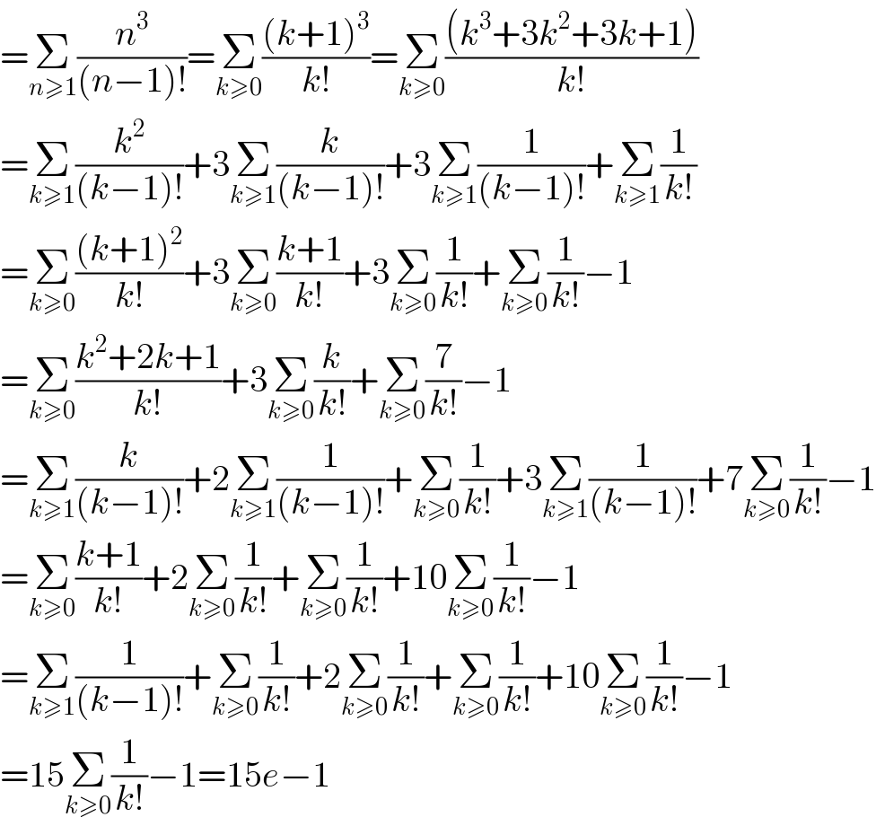 =Σ_(n≥1) (n^3 /((n−1)!))=Σ_(k≥0) (((k+1)^3 )/(k!))=Σ_(k≥0) (((k^3 +3k^2 +3k+1))/(k!))  =Σ_(k≥1) (k^2 /((k−1)!))+3Σ_(k≥1) (k/((k−1)!))+3Σ_(k≥1) (1/((k−1)!))+Σ_(k≥1) (1/(k!))  =Σ_(k≥0) (((k+1)^2 )/(k!))+3Σ_(k≥0) ((k+1)/(k!))+3Σ_(k≥0) (1/(k!))+Σ_(k≥0) (1/(k!))−1  =Σ_(k≥0) ((k^2 +2k+1)/(k!))+3Σ_(k≥0) (k/(k!))+Σ_(k≥0) (7/(k!))−1  =Σ_(k≥1) (k/((k−1)!))+2Σ_(k≥1) (1/((k−1)!))+Σ_(k≥0) (1/(k!))+3Σ_(k≥1) (1/((k−1)!))+7Σ_(k≥0) (1/(k!))−1  =Σ_(k≥0) ((k+1)/(k!))+2Σ_(k≥0) (1/(k!))+Σ_(k≥0) (1/(k!))+10Σ_(k≥0) (1/(k!))−1  =Σ_(k≥1) (1/((k−1)!))+Σ_(k≥0) (1/(k!))+2Σ_(k≥0) (1/(k!))+Σ_(k≥0) (1/(k!))+10Σ_(k≥0) (1/(k!))−1  =15Σ_(k≥0) (1/(k!))−1=15e−1  