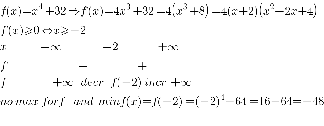 f(x)=x^4  +32 ⇒f^′ (x)=4x^3  +32 =4(x^3  +8) =4(x+2)(x^2 −2x+4)  f^′ (x)≥0 ⇔x≥−2  x              −∞                 −2                 +∞  f^′                               −                     +  f                    +∞   decr   f(−2) incr  +∞  no max forf    and  minf(x)=f(−2) =(−2)^4 −64 =16−64=−48    