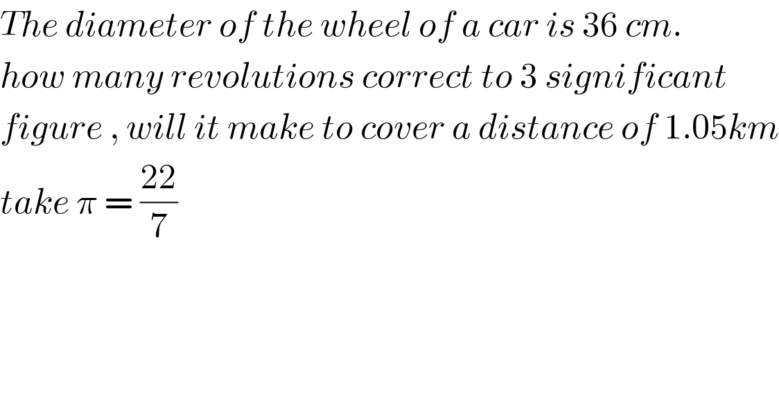 The diameter of the wheel of a car is 36 cm.   how many revolutions correct to 3 significant  figure , will it make to cover a distance of 1.05km  take π = ((22)/7)  
