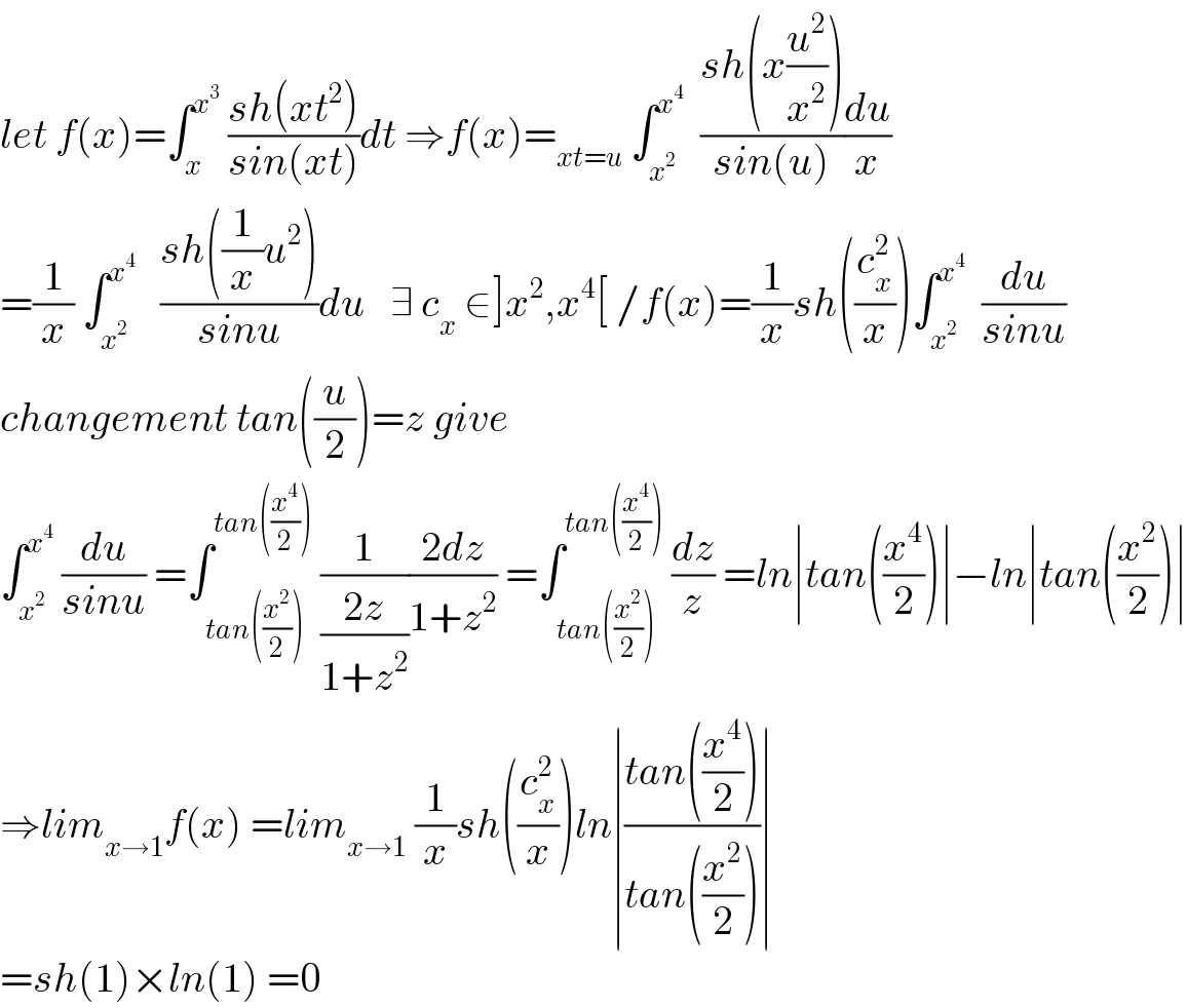 let f(x)=∫_x ^x^3   ((sh(xt^2 ))/(sin(xt)))dt ⇒f(x)=_(xt=u)  ∫_x^2  ^x^4    ((sh(x(u^2 /x^2 )))/(sin(u)))(du/x)  =(1/x) ∫_x^2  ^x^4     ((sh((1/x)u^2 ))/(sinu))du   ∃ c_x  ∈]x^2 ,x^4 [ /f(x)=(1/x)sh((c_x ^2 /x))∫_x^2  ^x^4    (du/(sinu))  changement tan((u/2))=z give  ∫_x^2  ^x^4   (du/(sinu)) =∫_(tan((x^2 /2))) ^(tan((x^4 /2)))  (1/((2z)/(1+z^2 )))((2dz)/(1+z^2 )) =∫_(tan((x^2 /2))) ^(tan((x^4 /2)))  (dz/z) =ln∣tan((x^4 /2))∣−ln∣tan((x^2 /2))∣  ⇒lim_(x→1) f(x) =lim_(x→1)  (1/x)sh((c_x ^2 /x))ln∣((tan((x^4 /2)))/(tan((x^2 /2))))∣  =sh(1)×ln(1) =0  