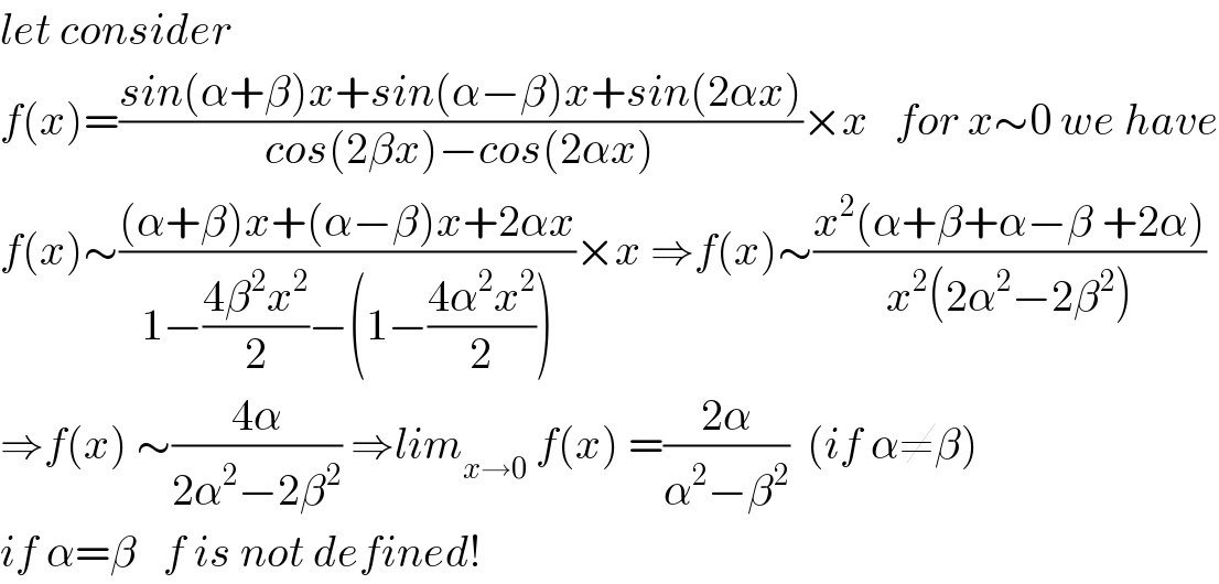 let consider  f(x)=((sin(α+β)x+sin(α−β)x+sin(2αx))/(cos(2βx)−cos(2αx)))×x   for x∼0 we have  f(x)∼(((α+β)x+(α−β)x+2αx)/(1−((4β^2 x^2 )/2)−(1−((4α^2 x^2 )/2))))×x ⇒f(x)∼((x^2 (α+β+α−β +2α))/(x^2 (2α^2 −2β^2 )))  ⇒f(x) ∼((4α)/(2α^2 −2β^2 )) ⇒lim_(x→0)  f(x) =((2α)/(α^2 −β^2 ))  (if α≠β)  if α=β   f is not defined!  