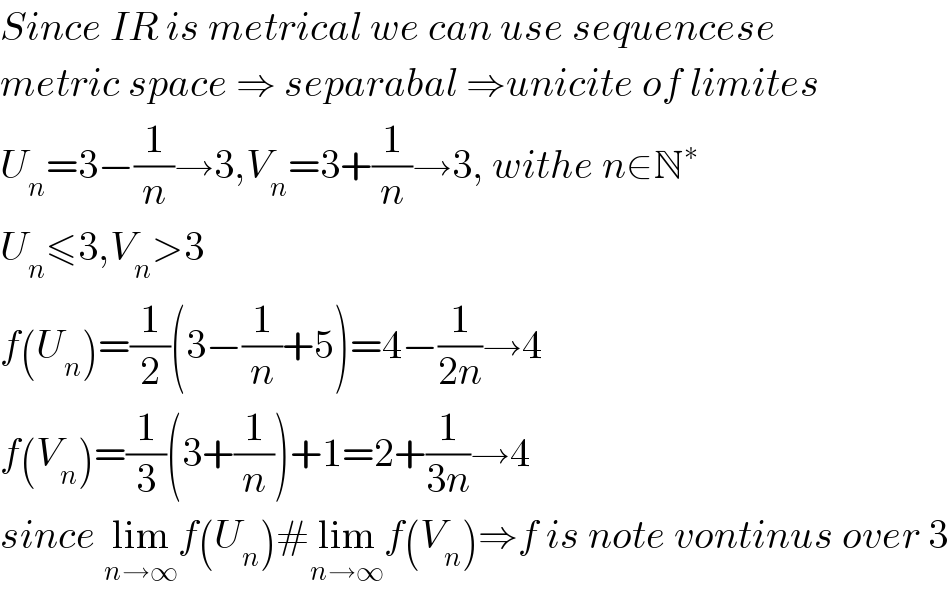 Since IR is metrical we can use sequencese  metric space ⇒ separabal ⇒unicite of limites  U_n =3−(1/n)→3,V_n =3+(1/n)→3, withe n∈N^∗   U_n ≤3,V_n >3  f(U_n )=(1/2)(3−(1/n)+5)=4−(1/(2n))→4  f(V_n )=(1/3)(3+(1/n))+1=2+(1/(3n))→4  since lim_(n→∞) f(U_n )#lim_(n→∞) f(V_n )⇒f is note vontinus over 3  