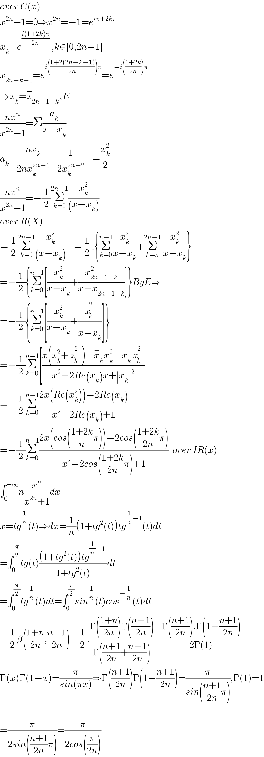 over C(x)  x^(2n) +1=0⇒x^(2n) =−1=e^(iπ+2kπ)   x_k =e^(((i(1+2k)π)/(2n))  ) ,k∈[0,2n−1]  x_(2n−k−1) =e^(i(((1+2(2n−k−1))/(2n)))π) =e^(−i(((1+2k)/(2n)))π)   ⇒x_k =x_(2n−1−k) ^− ,E  ((nx^n )/(x^(2n) +1))=Σ(a_k /(x−x_k ))  a_k =((nx_k )/(2nx_k ^(2n−1) ))=(1/(2x_k ^(2n−2) ))=−(x_k ^2 /2)  ((nx^n )/(x^(2n) +1))=−(1/2)Σ_(k=0) ^(2n−1) (x_k ^2 /((x−x_k )))  over R(X)  −(1/2)Σ_(k=0) ^(2n−1) (x_k ^2 /((x−x_k )))=−(1/2).{Σ_(k=0) ^(n−1) (x_k ^2 /(x−x_k ))+Σ_(k=n) ^(2n−1)  (x_k ^2 /(x−x_k ))}  =−(1/2){Σ_(k=0) ^(n−1) [(x_k ^2 /(x−x_k ))+(x_(2n−1−k) ^2 /(x−x_(2n−1−k) ))]}ByE⇒  =−(1/2){Σ_(k=0) ^(n−1) [(x_k ^2 /(x−x_k ))+(x_k ^(−2) /(x−x_k ^− ))]}  =−(1/2)Σ_(k=0) ^(n−1) [((x(x_k ^2 +x_k ^(−2) )−x_k ^− x_k ^2 −x_k x_k ^(−2) )/(x^2 −2Re(x_k )x+∣x_k ∣^2 ))  =−(1/2)Σ_(k=0) ^(n−1) ((2x(Re(x_k ^2 ))−2Re(x_k ))/(x^2 −2Re(x_k )+1))  =−(1/2)Σ_(k=0) ^(n−1) ((2x(cos(((1+2k)/n)π))−2cos(((1+2k)/(2n))π))/(x^2 −2cos(((1+2k)/(2n))π)+1))  over IR(x)  ∫_0 ^(+∞) n(x^n /(x^(2n) +1))dx  x=tg^(1/n) (t)⇒dx=(1/n)(1+tg^2 (t))tg^((1/n)−1) (t)dt  =∫_0 ^(π/2) tg(t)(((1+tg^2 (t))tg^((1/n)−1)  )/(1+tg^2 (t)))dt  =∫_0 ^(π/2) tg^(1/n) (t)dt=∫_0 ^(π/2) sin^(1/n) (t)cos^(−(1/n)) (t)dt  =(1/2)β(((1+n)/(2n)),((n−1)/(2n)))=(1/2).((Γ(((1+n)/(2n)))Γ(((n−1)/(2n))))/(Γ(((n+1)/(2n))+((n−1)/(2n)))))=((Γ(((n+1)/(2n))).Γ(1−((n+1)/(2n))))/(2Γ(1)))  Γ(x)Γ(1−x)=(π/(sin(πx)))⇒Γ(((n+1)/(2n)))Γ(1−((n+1)/(2n)))=(π/(sin(((n+1)/(2n))π))),Γ(1)=1    =(π/(2sin(((n+1)/(2n))π)))=(π/(2cos((π/(2n)))))  
