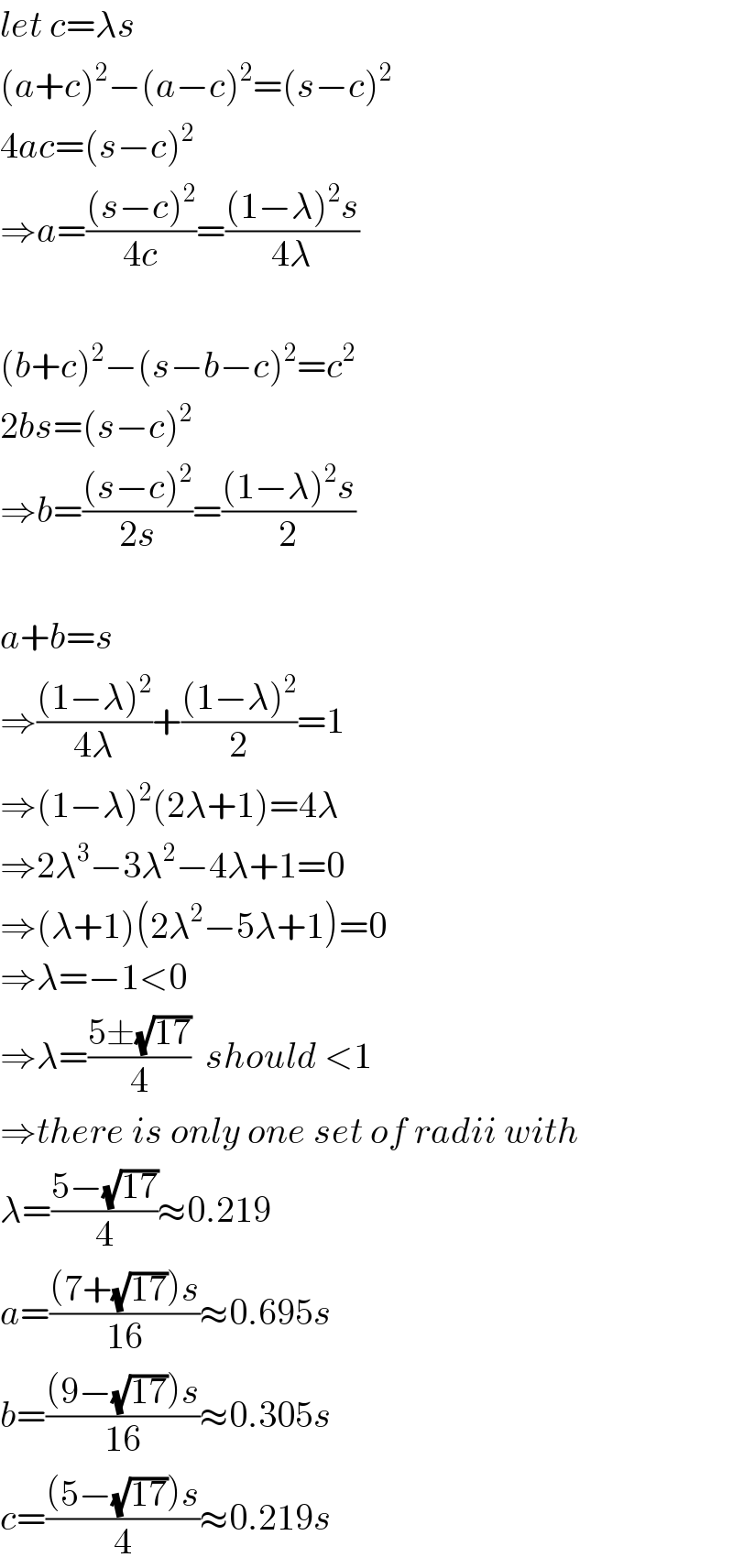 let c=λs  (a+c)^2 −(a−c)^2 =(s−c)^2   4ac=(s−c)^2   ⇒a=(((s−c)^2 )/(4c))=(((1−λ)^2 s)/(4λ))    (b+c)^2 −(s−b−c)^2 =c^2   2bs=(s−c)^2   ⇒b=(((s−c)^2 )/(2s))=(((1−λ)^2 s)/2)    a+b=s  ⇒(((1−λ)^2 )/(4λ))+(((1−λ)^2 )/2)=1  ⇒(1−λ)^2 (2λ+1)=4λ  ⇒2λ^3 −3λ^2 −4λ+1=0  ⇒(λ+1)(2λ^2 −5λ+1)=0  ⇒λ=−1<0  ⇒λ=((5±(√(17)))/4)  should <1  ⇒there is only one set of radii with  λ=((5−(√(17)))/4)≈0.219  a=(((7+(√(17)))s)/(16))≈0.695s  b=(((9−(√(17)))s)/(16))≈0.305s  c=(((5−(√(17)))s)/4)≈0.219s  