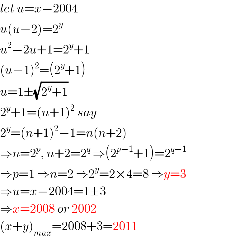 let u=x−2004  u(u−2)=2^y   u^2 −2u+1=2^y +1  (u−1)^2 =(2^y +1)  u=1±(√(2^y +1))  2^y +1=(n+1)^2  say  2^y =(n+1)^2 −1=n(n+2)  ⇒n=2^p , n+2=2^q  ⇒(2^(p−1) +1)=2^(q−1)   ⇒p=1 ⇒n=2 ⇒2^y =2×4=8 ⇒y=3  ⇒u=x−2004=1±3  ⇒x=2008 or 2002  (x+y)_(max) =2008+3=2011  