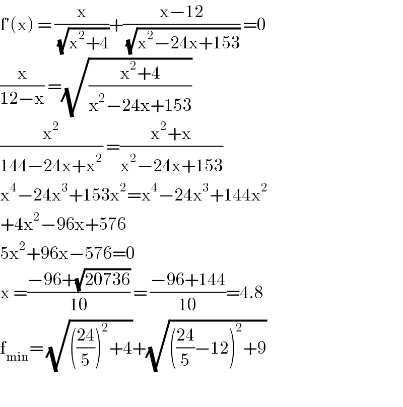 f′(x) = (x/(√(x^2 +4)))+((x−12)/(√(x^2 −24x+153))) =0  (x/(12−x)) =(√((x^2 +4)/(x^2 −24x+153)))  (x^2 /(144−24x+x^2 )) =((x^2 +x)/(x^2 −24x+153))  x^4 −24x^3 +153x^2 =x^4 −24x^3 +144x^2   +4x^2 −96x+576  5x^2 +96x−576=0  x =((−96+(√(20736)))/(10)) = ((−96+144)/(10))=4.8  f_(min) = (√((((24)/5))^2 +4))+(√((((24)/5)−12)^2 +9))           