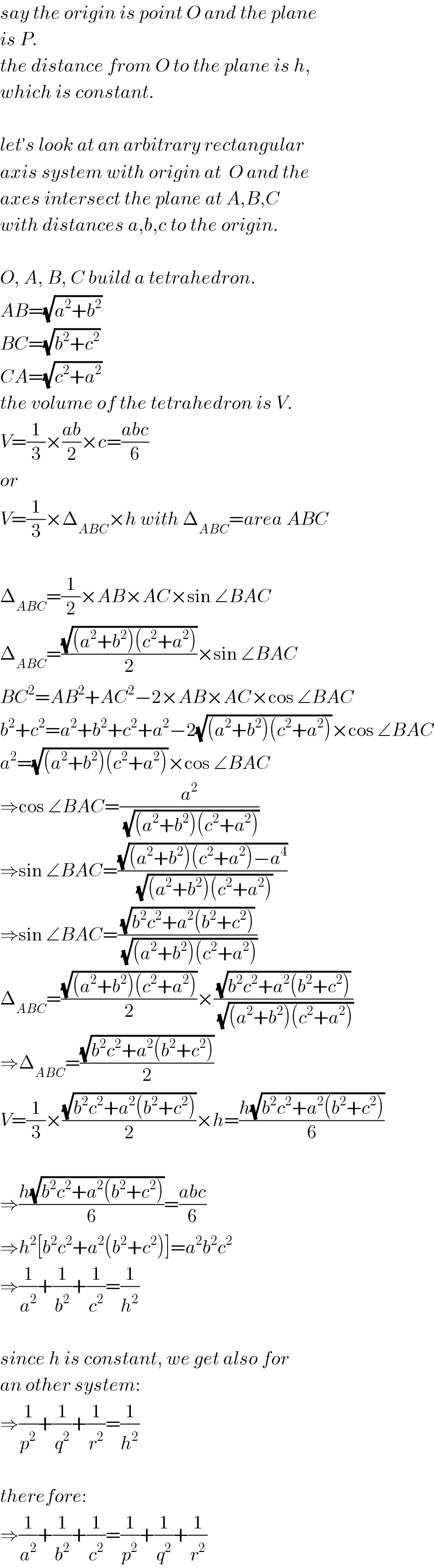 say the origin is point O and the plane  is P.   the distance from O to the plane is h,  which is constant.    let′s look at an arbitrary rectangular  axis system with origin at  O and the  axes intersect the plane at A,B,C  with distances a,b,c to the origin.    O, A, B, C build a tetrahedron.  AB=(√(a^2 +b^2 ))  BC=(√(b^2 +c^2 ))  CA=(√(c^2 +a^2 ))  the volume of the tetrahedron is V.  V=(1/3)×((ab)/2)×c=((abc)/6)  or  V=(1/3)×Δ_(ABC) ×h with Δ_(ABC) =area ABC    Δ_(ABC) =(1/2)×AB×AC×sin ∠BAC  Δ_(ABC) =((√((a^2 +b^2 )(c^2 +a^2 )))/2)×sin ∠BAC  BC^2 =AB^2 +AC^2 −2×AB×AC×cos ∠BAC  b^2 +c^2 =a^2 +b^2 +c^2 +a^2 −2(√((a^2 +b^2 )(c^2 +a^2 )))×cos ∠BAC  a^2 =(√((a^2 +b^2 )(c^2 +a^2 )))×cos ∠BAC  ⇒cos ∠BAC=(a^2 /(√((a^2 +b^2 )(c^2 +a^2 ))))  ⇒sin ∠BAC=((√((a^2 +b^2 )(c^2 +a^2 )−a^4 ))/(√((a^2 +b^2 )(c^2 +a^2 ))))  ⇒sin ∠BAC=((√(b^2 c^2 +a^2 (b^2 +c^2 )))/(√((a^2 +b^2 )(c^2 +a^2 ))))  Δ_(ABC) =((√((a^2 +b^2 )(c^2 +a^2 )))/2)×((√(b^2 c^2 +a^2 (b^2 +c^2 )))/(√((a^2 +b^2 )(c^2 +a^2 ))))  ⇒Δ_(ABC) =((√(b^2 c^2 +a^2 (b^2 +c^2 )))/2)  V=(1/3)×((√(b^2 c^2 +a^2 (b^2 +c^2 )))/2)×h=((h(√(b^2 c^2 +a^2 (b^2 +c^2 ))))/6)    ⇒((h(√(b^2 c^2 +a^2 (b^2 +c^2 ))))/6)=((abc)/6)  ⇒h^2 [b^2 c^2 +a^2 (b^2 +c^2 )]=a^2 b^2 c^2   ⇒(1/a^2 )+(1/b^2 )+(1/c^2 )=(1/h^2 )    since h is constant, we get also for  an other system:  ⇒(1/p^2 )+(1/q^2 )+(1/r^2 )=(1/h^2 )    therefore:  ⇒(1/a^2 )+(1/b^2 )+(1/c^2 )=(1/p^2 )+(1/q^2 )+(1/r^2 )  