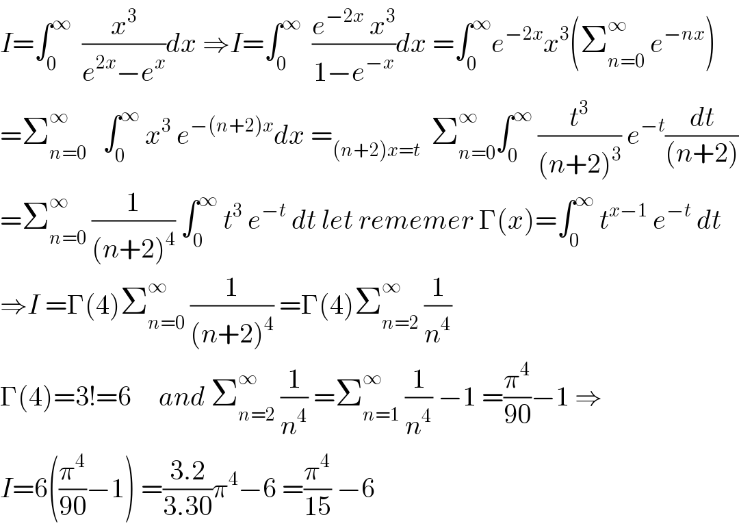 I=∫_0 ^∞   (x^3 /(e^(2x) −e^x ))dx ⇒I=∫_0 ^∞   ((e^(−2x)  x^3 )/(1−e^(−x) ))dx =∫_0 ^∞ e^(−2x) x^3 (Σ_(n=0) ^∞  e^(−nx) )  =Σ_(n=0) ^∞    ∫_0 ^∞  x^3  e^(−(n+2)x) dx =_((n+2)x=t)   Σ_(n=0) ^∞ ∫_0 ^∞  (t^3 /((n+2)^3 )) e^(−t) (dt/((n+2)))  =Σ_(n=0) ^∞  (1/((n+2)^4 )) ∫_0 ^∞  t^3  e^(−t)  dt let rememer Γ(x)=∫_0 ^∞  t^(x−1)  e^(−t)  dt  ⇒I =Γ(4)Σ_(n=0) ^∞  (1/((n+2)^4 )) =Γ(4)Σ_(n=2) ^∞  (1/n^4 )  Γ(4)=3!=6     and Σ_(n=2) ^∞  (1/n^4 ) =Σ_(n=1) ^∞  (1/n^4 ) −1 =(π^4 /(90))−1 ⇒  I=6((π^4 /(90))−1) =((3.2)/(3.30))π^4 −6 =(π^4 /(15)) −6  