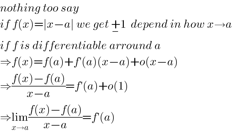 nothing too say   if f(x)=∣x−a∣ we get +_− 1  depend in how x→a  if f is differentiable arround a  ⇒f(x)=f(a)+f′(a)(x−a)+o(x−a)  ⇒((f(x)−f(a))/(x−a))=f′(a)+o(1)  ⇒lim_(x→a) ((f(x)−f(a))/(x−a))=f′(a)  