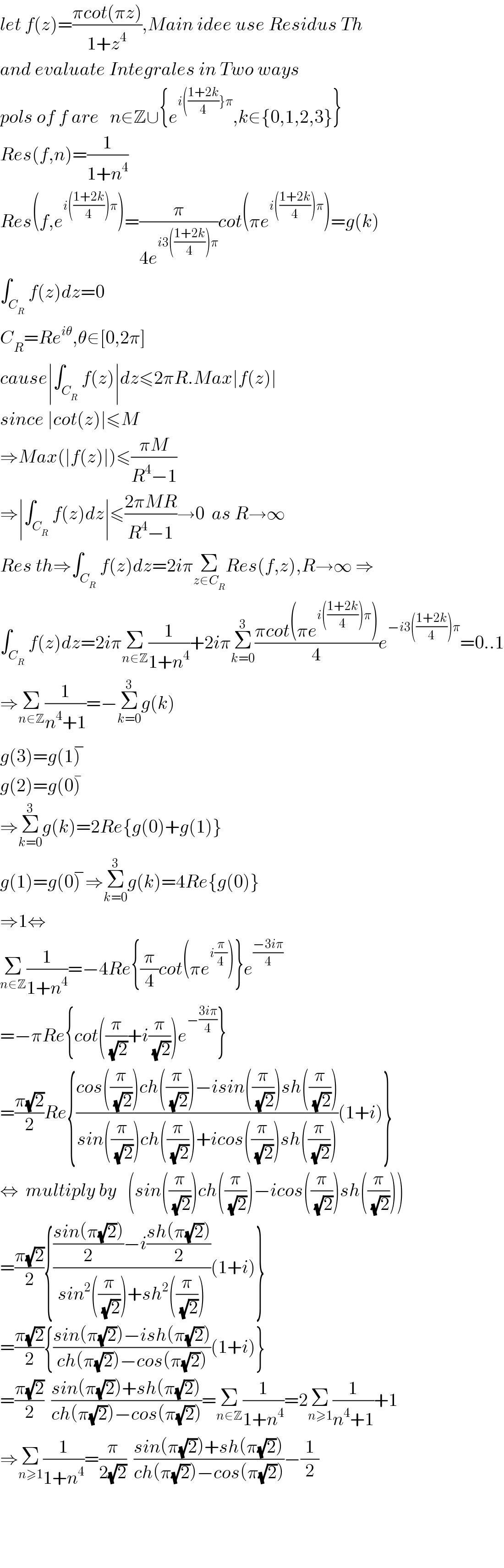 let f(z)=((πcot(πz))/(1+z^4 )),Main idee use Residus Th  and evaluate Integrales in Two ways  pols of f are   n∈Z∪{e^(i(((1+2k)/4)}π) ,k∈{0,1,2,3}}  Res(f,n)=(1/(1+n^4 ))  Res(f,e^(i(((1+2k)/4))π) )=(π/(4e^(i3(((1+2k)/4))π) ))cot(πe^(i(((1+2k)/4))π) )=g(k)  ∫_C_R  f(z)dz=0  C_R =Re^(iθ) ,θ∈[0,2π]  cause∣∫_C_R  f(z)∣dz≤2πR.Max∣f(z)∣  since ∣cot(z)∣≤M  ⇒Max(∣f(z)∣)≤((πM)/(R^4 −1))  ⇒∣∫_C_R  f(z)dz∣≤((2πMR)/(R^4 −1))→0  as R→∞  Res th⇒∫_C_R  f(z)dz=2iπΣ_(z∈C_R ) Res(f,z),R→∞ ⇒  ∫_C_R  f(z)dz=2iπΣ_(n∈Z) (1/(1+n^4 ))+2iπΣ_(k=0) ^3 ((πcot(πe^(i(((1+2k)/4))π) ))/4)e^(−i3(((1+2k)/4))π) =0..1  ⇒Σ_(n∈Z) (1/(n^4 +1))=−Σ_(k=0) ^3 g(k)  g(3)=g(1)^−   g(2)=g(0)^�   ⇒Σ_(k=0) ^3 g(k)=2Re{g(0)+g(1)}  g(1)=g(0)^− ⇒Σ_(k=0) ^3 g(k)=4Re{g(0)}  ⇒1⇔  Σ_(n∈Z) (1/(1+n^4 ))=−4Re{(π/4)cot(πe^(i(π/4)) )}e^((−3iπ)/4)   =−πRe{cot((π/(√2))+i(π/(√2)))e^(−((3iπ)/4)) }  =((π(√2))/2)Re{((cos((π/(√2)))ch((π/(√2)))−isin((π/(√2)))sh((π/(√2))))/(sin((π/(√2)))ch((π/(√2)))+icos((π/(√2)))sh((π/(√2)))))(1+i)}  ⇔  multiply by   (sin((π/(√2)))ch((π/(√2)))−icos((π/(√2)))sh((π/(√2))))  =((π(√2))/2){((((sin(π(√2)))/2)−i((sh(π(√2)))/2))/(sin^2 ((π/(√2)))+sh^2 ((π/(√2)))))(1+i)}  =((π(√2))/2){((sin(π(√2))−ish(π(√2)))/(ch(π(√2))−cos(π(√2))))(1+i)}  =((π(√2))/2)  ((sin(π(√2))+sh(π(√2)))/(ch(π(√2))−cos(π(√2))))=Σ_(n∈Z) (1/(1+n^4 ))=2Σ_(n≥1) (1/(n^4 +1))+1  ⇒Σ_(n≥1) (1/(1+n^4 ))=(π/(2(√2)))  ((sin(π(√2))+sh(π(√2)))/(ch(π(√2))−cos(π(√2))))−(1/2)        