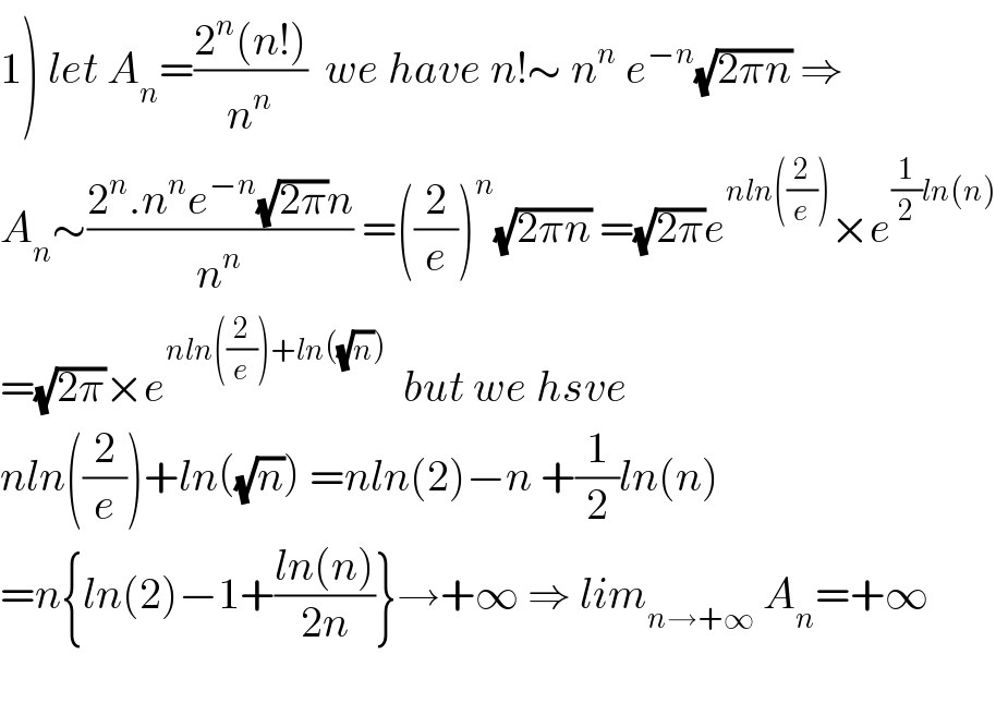 1) let A_n =((2^n (n!))/n^n )  we have n!∼ n^n  e^(−n) (√(2πn)) ⇒  A_n ∼((2^n .n^n e^(−n) (√(2π))n)/n^n ) =((2/e))^n (√(2πn)) =(√(2π))e^(nln((2/e))) ×e^((1/2)ln(n))   =(√(2π))×e^(nln((2/e))+ln((√n)))   but we hsve  nln((2/e))+ln((√n)) =nln(2)−n +(1/2)ln(n)  =n{ln(2)−1+((ln(n))/(2n))}→+∞ ⇒ lim_(n→+∞)  A_n =+∞    
