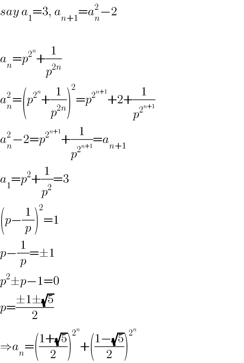 say a_1 =3, a_(n+1) =a_n ^2 −2    a_n =p^2^n  +(1/p^(2n) )  a_n ^2 =(p^2^n  +(1/p^(2n) ))^2 =p^2^(n+1)  +2+(1/p^2^(n+1)  )  a_n ^2 −2=p^2^(n+1)  +(1/p^2^(n+1)  )=a_(n+1)   a_1 =p^2 +(1/p^2 )=3  (p−(1/p))^2 =1  p−(1/p)=±1  p^2 ±p−1=0  p=((±1±(√5))/2)  ⇒a_n =(((1+(√5))/2))^2^n  +(((1−(√5))/2))^2^n    
