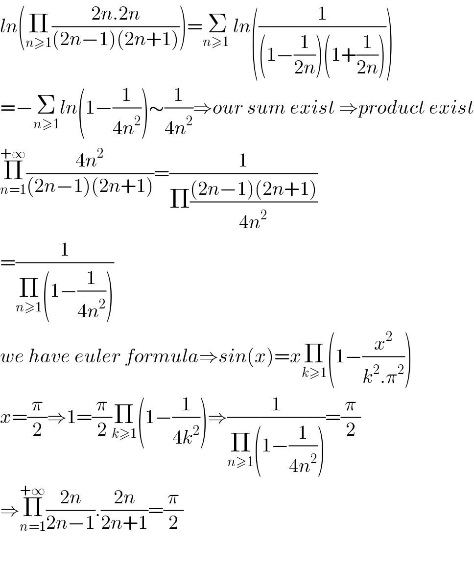 ln(Π_(n≥1) ((2n.2n)/((2n−1)(2n+1))))=Σ_(n≥1_ ) ln((1/((1−(1/(2n)))(1+(1/(2n))))))  =−Σ_(n≥1) ln(1−(1/(4n^2 )))∼(1/(4n^2 ))⇒our sum exist ⇒product exist  Π_(n=1) ^(+∞) ((4n^2 )/((2n−1)(2n+1)))=(1/(Π(((2n−1)(2n+1))/(4n^2 ))))  =(1/(Π_(n≥1) (1−(1/(4n^2 )))))  we have euler formula⇒sin(x)=xΠ_(k≥1) (1−(x^2 /(k^2 .π^2 )))  x=(π/2)⇒1=(π/2)Π_(k≥1) (1−(1/(4k^2 )))⇒(1/(Π_(n≥1) (1−(1/(4n^2 )))))=(π/2)  ⇒Π_(n=1) ^(+∞) ((2n)/(2n−1)).((2n)/(2n+1))=(π/2)    