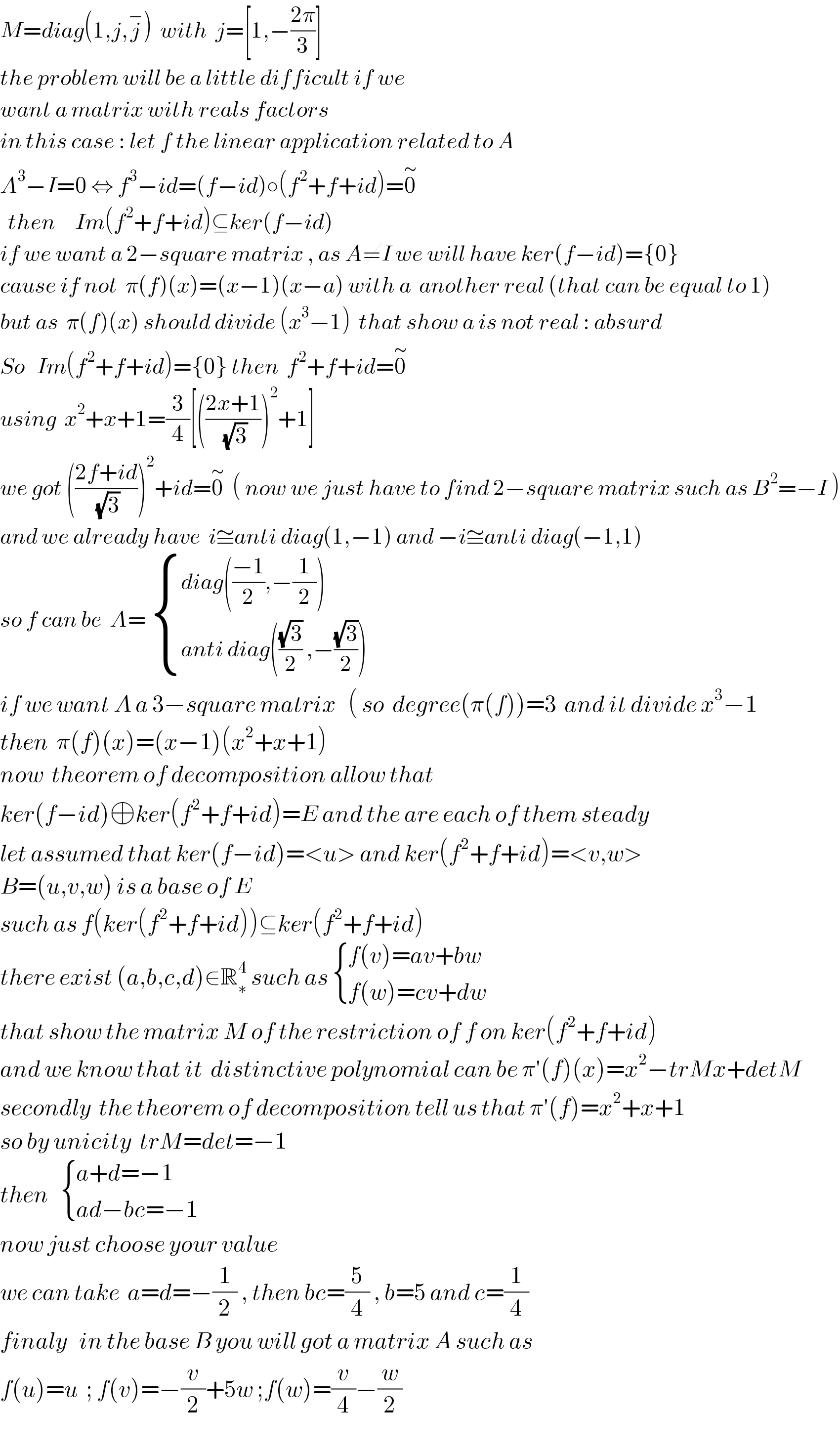 M=diag(1,j,j^− )  with  j=[1,−((2π)/3)]  the problem will be a little difficult if we   want a matrix with reals factors   in this case : let f the linear application related to A  A^3 −I=0 ⇔ f^3 −id=(f−id)○(f^2 +f+id)=0^∼      then     Im(f^2 +f+id)⊆ker(f−id)    if we want a 2−square matrix , as A≠I we will have ker(f−id)={0}   cause if not  π(f)(x)=(x−1)(x−a) with a  another real (that can be equal to 1)  but as  π(f)(x) should divide (x^3 −1)  that show a is not real : absurd  So   Im(f^2 +f+id)={0} then  f^2 +f+id=0^∼    using  x^2 +x+1=(3/4)[(((2x+1)/(√3)))^2 +1]  we got (((2f+id)/(√3)))^2 +id=0^∼   ( now we just have to find 2−square matrix such as B^2 =−I )  and we already have  i≅anti diag(1,−1) and −i≅anti diag(−1,1)  so f can be  A=  { ((diag(((−1)/2),−(1/2)))),((anti diag(((√3)/2) ,−((√3)/2)))) :}   if we want A a 3−square matrix   ( so  degree(π(f))=3  and it divide x^3 −1   then  π(f)(x)=(x−1)(x^2 +x+1)   now  theorem of decomposition allow that  ker(f−id)⊕ker(f^2 +f+id)=E and the are each of them steady   let assumed that ker(f−id)=<u> and ker(f^2 +f+id)=<v,w>  B=(u,v,w) is a base of E   such as f(ker(f^2 +f+id))⊆ker(f^2 +f+id)  there exist (a,b,c,d)∈R_∗ ^4  such as  { ((f(v)=av+bw)),((f(w)=cv+dw)) :}  that show the matrix M of the restriction of f on ker(f^2 +f+id)  and we know that it  distinctive polynomial can be π′(f)(x)=x^2 −trMx+detM   secondly  the theorem of decomposition tell us that π′(f)=x^2 +x+1   so by unicity  trM=det=−1   then    { ((a+d=−1)),((ad−bc=−1)) :}  now just choose your value   we can take  a=d=−(1/2) , then bc=(5/4) , b=5 and c=(1/4)   finaly   in the base B you will got a matrix A such as  f(u)=u  ; f(v)=−(v/2)+5w ;f(w)=(v/4)−(w/2)   