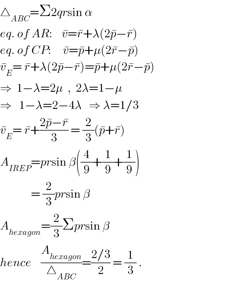 △_(ABC) =Σ2qrsin α  eq. of AR:    v^� =r^� +λ(2p^� −r^� )  eq. of CP:     v^� =p^� +μ(2r^� −p^� )  v_E ^� = r^� +λ(2p^� −r^� )=p^� +μ(2r^� −p^� )  ⇒  1−λ=2μ  ,  2λ=1−μ  ⇒   1−λ=2−4λ   ⇒ λ=1/3  v_E ^� = r^� +((2p^� −r^� )/3) = (2/3)(p^� +r^� )  A_(IREP) =prsin β((4/9)+(1/9)+(1/9))               = (2/3)prsin β  A_(hexagon) =(2/3)Σprsin β  hence    (A_(hexagon) /△_(ABC) )=((2/3)/2) = (1/3) .    