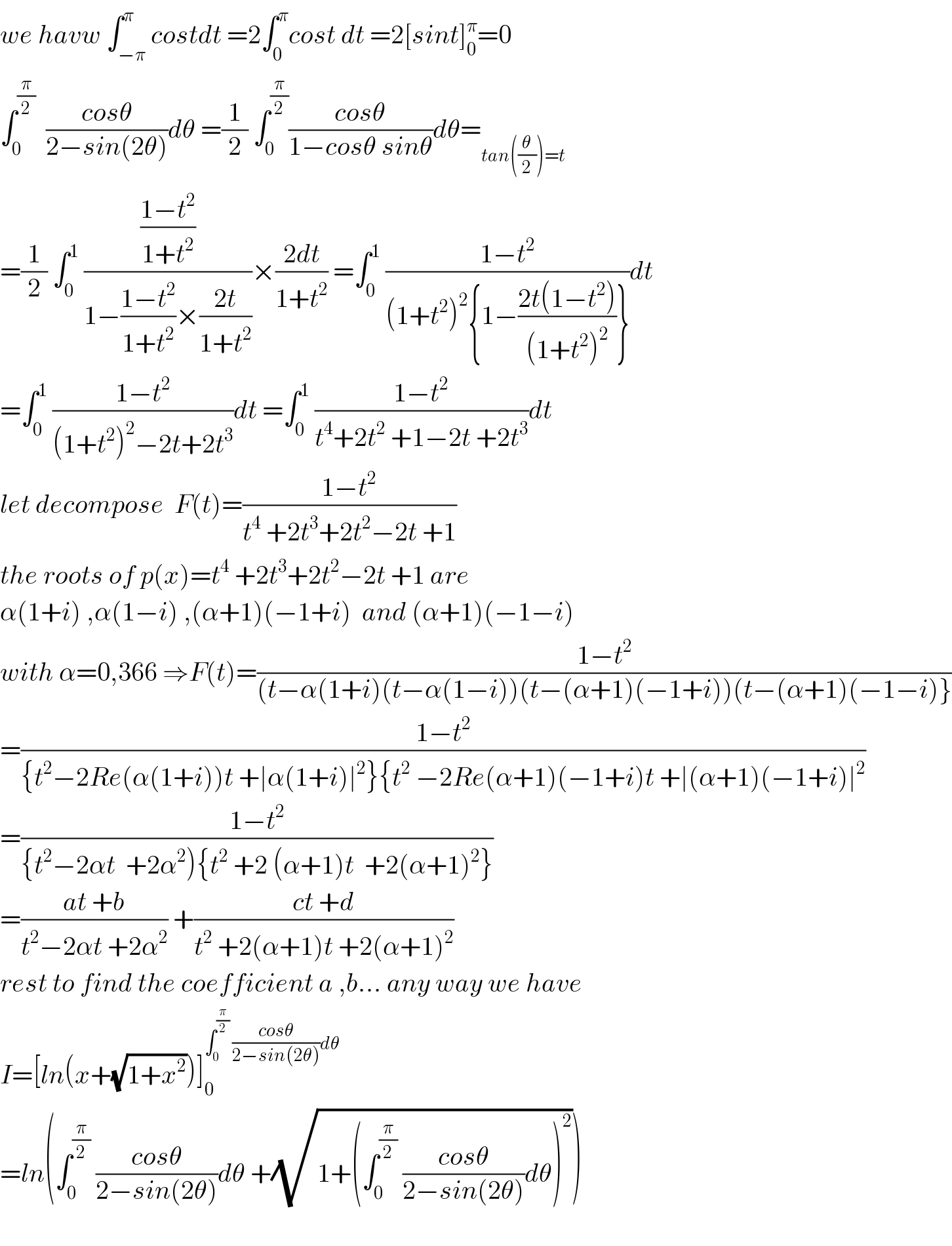 we havw ∫_(−π) ^π costdt =2∫_0 ^π cost dt =2[sint]_0 ^π =0  ∫_0 ^(π/2)   ((cosθ)/(2−sin(2θ)))dθ =(1/2) ∫_0 ^(π/2) ((cosθ)/(1−cosθ sinθ))dθ=_(tan((θ/2))=t)   =(1/2) ∫_0 ^1  (((1−t^2 )/(1+t^2 ))/(1−((1−t^2 )/(1+t^2 ))×((2t)/(1+t^2 ))))×((2dt)/(1+t^2 )) =∫_0 ^1  ((1−t^2 )/((1+t^2 )^2 {1−((2t(1−t^2 ))/((1+t^2 )^2 ))}))dt  =∫_0 ^1  ((1−t^2 )/((1+t^2 )^2 −2t+2t^3 ))dt =∫_0 ^1  ((1−t^2 )/(t^4 +2t^2  +1−2t +2t^3 ))dt  let decompose  F(t)=((1−t^2 )/(t^4  +2t^3 +2t^2 −2t +1))  the roots of p(x)=t^4  +2t^3 +2t^2 −2t +1 are  α(1+i) ,α(1−i) ,(α+1)(−1+i)  and (α+1)(−1−i)  with α=0,366 ⇒F(t)=((1−t^2 )/((t−α(1+i)(t−α(1−i))(t−(α+1)(−1+i))(t−(α+1)(−1−i)}))  =((1−t^2 )/({t^2 −2Re(α(1+i))t +∣α(1+i)∣^2 }{t^2  −2Re(α+1)(−1+i)t +∣(α+1)(−1+i)∣^2 ))  =((1−t^2 )/({t^2 −2αt  +2α^2 ){t^2  +2 (α+1)t  +2(α+1)^2 }))  =((at +b)/(t^2 −2αt +2α^2 )) +((ct +d)/(t^2  +2(α+1)t +2(α+1)^2 ))  rest to find the coefficient a ,b... any way we have  I=[ln(x+(√(1+x^2 )))]_0 ^(∫_0 ^(π/2)  ((cosθ)/(2−sin(2θ)))dθ)   =ln(∫_0 ^(π/2)  ((cosθ)/(2−sin(2θ)))dθ +(√(1+(∫_0 ^(π/2)  ((cosθ)/(2−sin(2θ)))dθ)^2 )))    