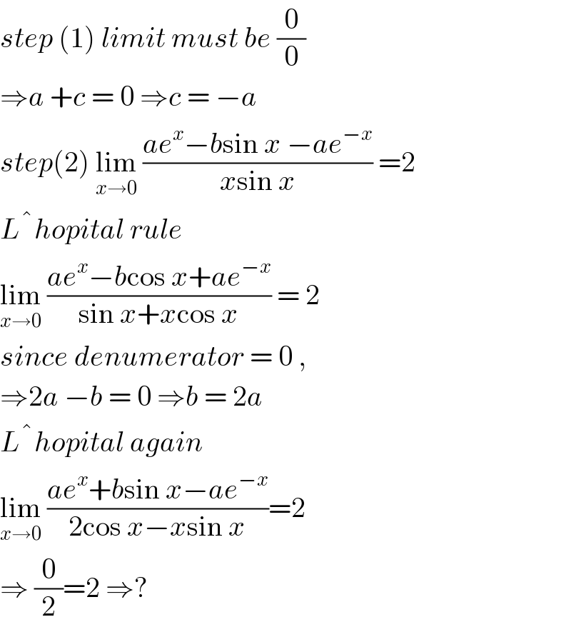 step (1) limit must be (0/0)  ⇒a +c = 0 ⇒c = −a  step(2) lim_(x→0)  ((ae^x −bsin x −ae^(−x) )/(xsin x)) =2  L ^� hopital rule  lim_(x→0)  ((ae^x −bcos x+ae^(−x) )/(sin x+xcos x)) = 2  since denumerator = 0 ,   ⇒2a −b = 0 ⇒b = 2a  L ^� hopital again  lim_(x→0)  ((ae^x +bsin x−ae^(−x) )/(2cos x−xsin x))=2  ⇒ (0/2)=2 ⇒?  