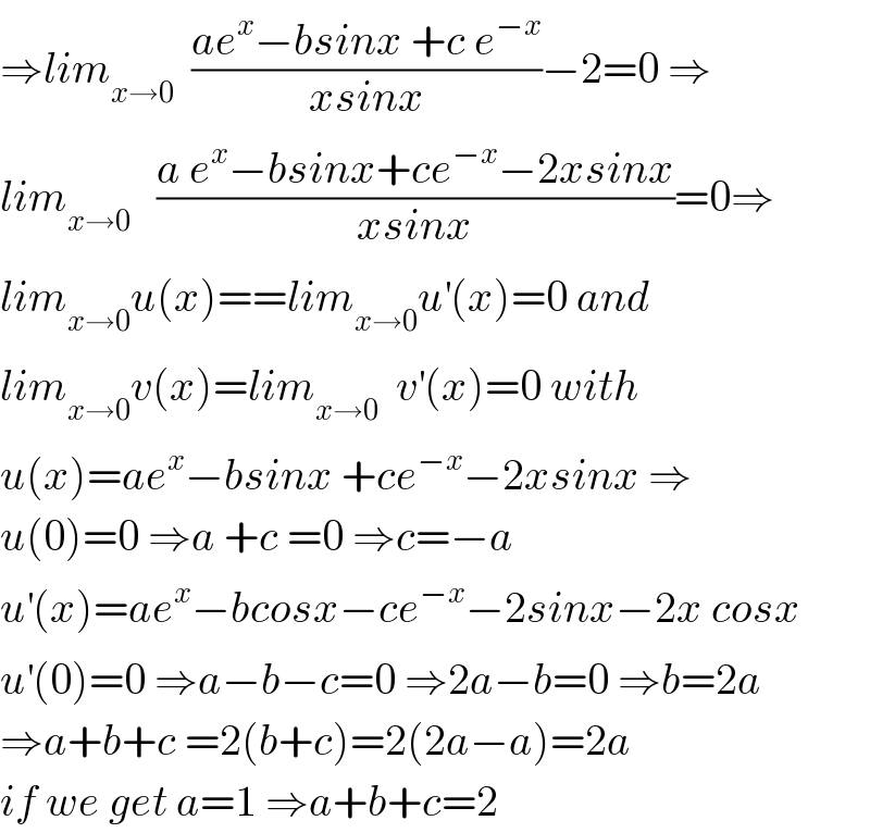 ⇒lim_(x→0)   ((ae^x −bsinx +c e^(−x) )/(xsinx))−2=0 ⇒  lim_(x→0)    ((a e^x −bsinx+ce^(−x) −2xsinx)/(xsinx))=0⇒  lim_(x→0) u(x)==lim_(x→0) u^′ (x)=0 and  lim_(x→0) v(x)=lim_(x→0)   v^′ (x)=0 with  u(x)=ae^x −bsinx +ce^(−x) −2xsinx ⇒  u(0)=0 ⇒a +c =0 ⇒c=−a  u^′ (x)=ae^x −bcosx−ce^(−x) −2sinx−2x cosx  u^′ (0)=0 ⇒a−b−c=0 ⇒2a−b=0 ⇒b=2a  ⇒a+b+c =2(b+c)=2(2a−a)=2a  if we get a=1 ⇒a+b+c=2  