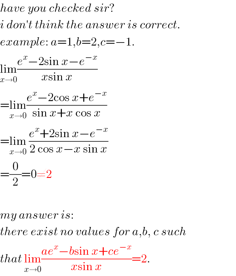 have you checked sir?  i don′t think the answer is correct.  example: a=1,b=2,c=−1.  lim_(x→0) ((e^x −2sin x−e^(−x) )/(xsin x))  =lim_(x→0) ((e^x −2cos x+e^(−x) )/(sin x+x cos x))  =lim_(x→0)  ((e^x +2sin x−e^(−x) )/(2 cos x−x sin x))  =(0/2)=0≠2    my answer is:  there exist no values for a,b, c such  that lim_(x→0) ((ae^x −bsin x+ce^(−x) )/(xsin x))=2.  