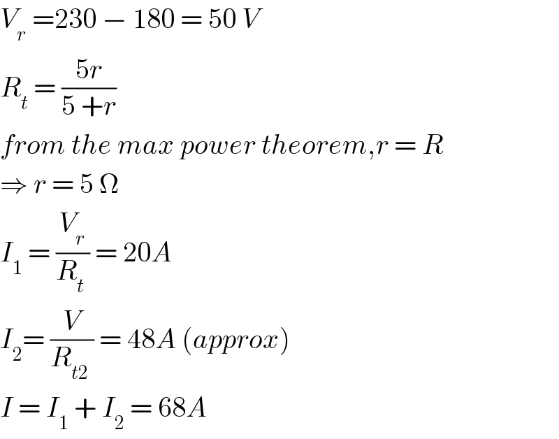 V_r  =230 − 180 = 50 V  R_t  = ((5r)/(5 +r))  from the max power theorem,r = R  ⇒ r = 5 Ω  I_1  = (V_r /(R_t  )) = 20A  I_2 = (V/(R_(t2)  )) = 48A (approx)  I = I_1  + I_2  = 68A  