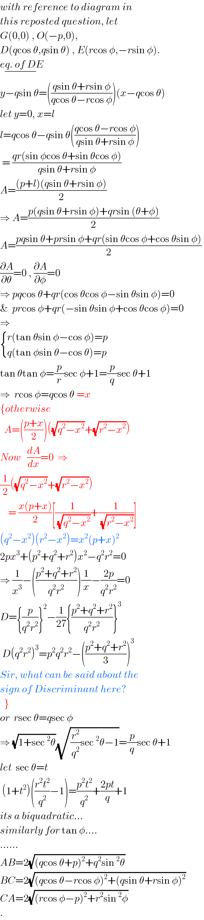 with reference to diagram in  this reposted question, let  G(0,0) , O(−p,0),  D(qcos θ,qsin θ) , E(rcos φ,−rsin φ).  eq. of DE_(−)   y−qsin θ=(((qsin θ+rsin φ)/(qcos θ−rcos φ)))(x−qcos θ)  let y=0, x=l  l=qcos θ−qsin θ(((qcos θ−rcos φ)/(qsin θ+rsin φ)))   = ((qr(sin φcos θ+sin θcos φ))/(qsin θ+rsin φ))  A=(((p+l)(qsin θ+rsin φ))/2)  ⇒ A=((p(qsin θ+rsin φ)+qrsin (θ+φ))/2)  A=((pqsin θ+prsin φ+qr(sin θcos φ+cos θsin φ))/2)  (∂A/∂θ)=0 , (∂A/∂φ)=0  ⇒ pqcos θ+qr(cos θcos φ−sin θsin φ)=0  &  prcos φ+qr(−sin θsin φ+cos θcos φ)=0  ⇒   { ((r(tan θsin φ−cos φ)=p)),((q(tan φsin θ−cos θ)=p)) :}  tan θtan φ=(p/r)sec φ+1=(p/q)sec θ+1  ⇒  rcos φ=qcos θ =x  {otherwise    A=(((p+x)/2))((√(q^2 −x^2 ))+(√(r^2 −x^2 )))  Now   (dA/dx)=0  ⇒  (1/2)((√(q^2 −x^2 ))+(√(r^2 −x^2 )))      = ((x(p+x))/2)[(1/(√(q^2 −x^2 )))+(1/(√(r^2 −x^2 )))]  (q^2 −x^2 )(r^2 −x^2 )=x^2 (p+x)^2   2px^3 +(p^2 +q^2 +r^2 )x^2 −q^2 r^2 =0  ⇒ (1/x^3 )−(((p^2 +q^2 +r^2 )/(q^2 r^2 )))(1/x)−((2p)/(q^2 r^2 ))=0  D={(p/(q^2 r^2 ))}^2 −(1/(27)){((p^2 +q^2 +r^2 )/(q^2 r^2 ))}^3    D(q^2 r^2 )^3 =p^2 q^2 r^2 −(((p^2 +q^2 +r^2 )/3))^3   Sir, what can be said about the  sign of Discriminant here?    }  or  rsec θ=qsec φ  ⇒ (√(1+sec^2 θ))(√((r^2 /q^2 )sec^2 θ−1))=(p/q)sec θ+1  let  sec θ=t   (1+t^2 )(((r^2 t^2 )/q^2 )−1)=((p^2 t^2 )/q^2 )+((2pt)/q)+1  its a biquadratic...  similarly for tan φ....  ......  AB=2(√((qcos θ+p)^2 +q^2 sin^2 θ))  BC=2(√((qcos θ−rcos φ)^2 +(qsin θ+rsin φ)^2 ))  CA=2(√((rcos φ−p)^2 +r^2 sin^2 φ))  .  
