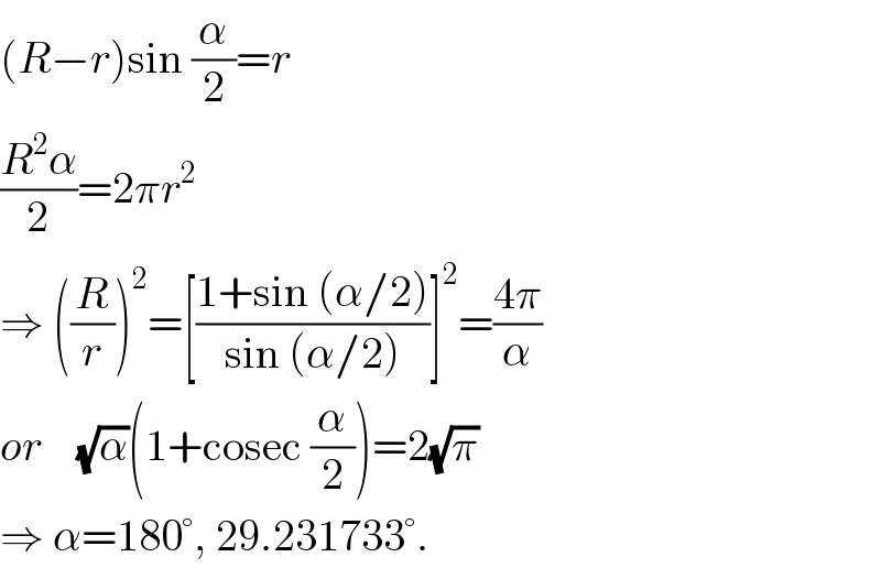 (R−r)sin (α/2)=r  ((R^2 α)/2)=2πr^2   ⇒ ((R/r))^2 =[((1+sin (α/2))/(sin (α/2)))]^2 =((4π)/α)  or    (√α)(1+cosec (α/2))=2(√π)  ⇒ α=180°, 29.231733°.  