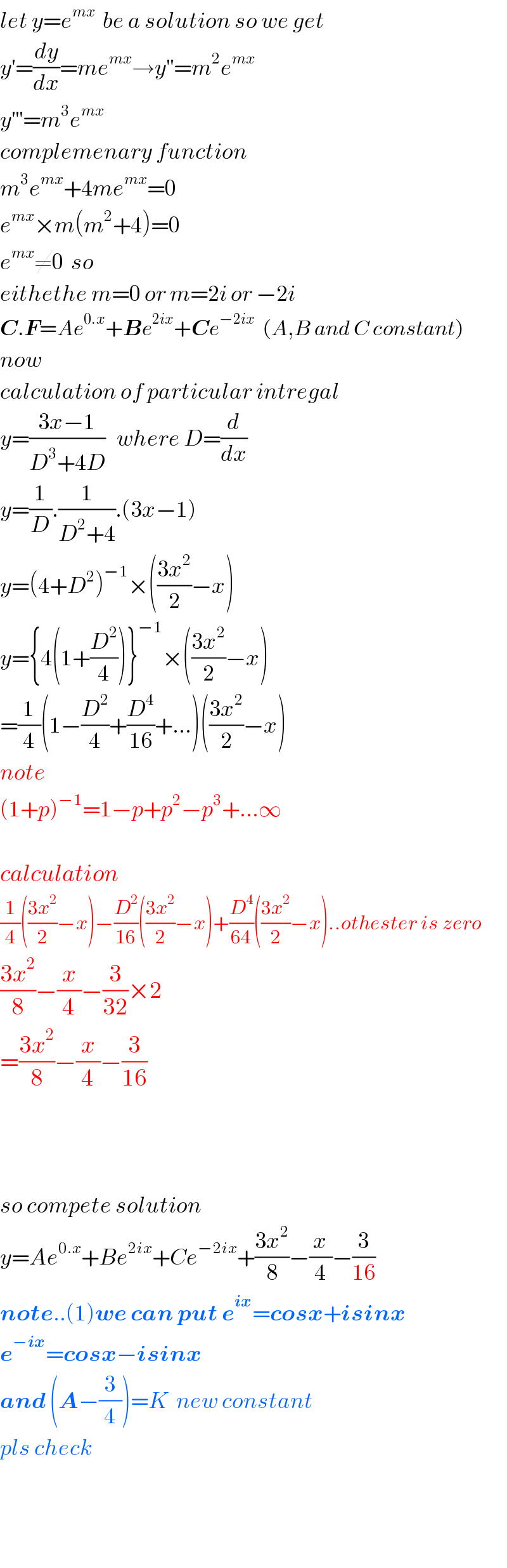 let y=e^(mx)   be a solution so we get  y^′ =(dy/dx)=me^(mx) →y^(′′) =m^2 e^(mx)   y^(′′′) =m^3 e^(mx)   complemenary function  m^3 e^(mx) +4me^(mx) =0  e^(mx) ×m(m^2 +4)=0  e^(mx) ≠0  so  eithethe m=0 or m=2i or −2i  C.F=Ae^(0.x) +Be^(2ix) +Ce^(−2ix)   (A,B and C constant)  now  calculation of particular intregal  y=((3x−1)/(D^3 +4D))   where D=(d/dx)  y=(1/D).(1/(D^2 +4)).(3x−1)  y=(4+D^2 )^(−1) ×(((3x^2 )/2)−x)  y={4(1+(D^2 /4))}^(−1) ×(((3x^2 )/2)−x)  =(1/4)(1−(D^2 /4)+(D^4 /(16))+...)(((3x^2 )/2)−x)  note  (1+p)^(−1) =1−p+p^2 −p^3 +...∞    calculation  (1/4)(((3x^2 )/2)−x)−(D^2 /(16))(((3x^2 )/2)−x)+(D^4 /(64))(((3x^2 )/2)−x)..othester is zero  ((3x^2 )/8)−(x/4)−(3/(32))×2  =((3x^2 )/8)−(x/4)−(3/(16))        so compete solution  y=Ae^(0.x) +Be^(2ix) +Ce^(−2ix) +((3x^2 )/8)−(x/4)−(3/(16))  note..(1)we can put e^(ix) =cosx+isinx  e^(−ix) =cosx−isinx  and (A−(3/4))=K  new constant  pls check      