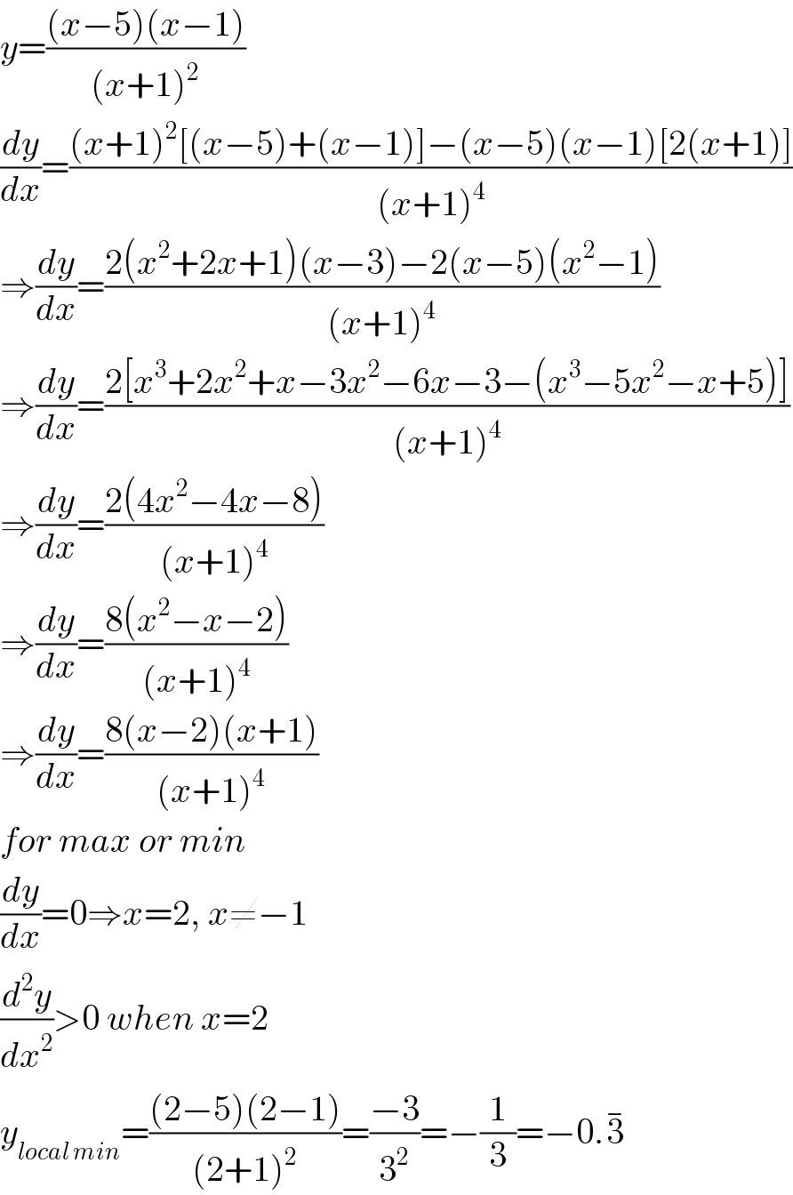 y=(((x−5)(x−1))/((x+1)^2 ))  (dy/dx)=(((x+1)^2 [(x−5)+(x−1)]−(x−5)(x−1)[2(x+1)])/((x+1)^4 ))  ⇒(dy/dx)=((2(x^2 +2x+1)(x−3)−2(x−5)(x^2 −1))/((x+1)^4 ))  ⇒(dy/dx)=((2[x^3 +2x^2 +x−3x^2 −6x−3−(x^3 −5x^2 −x+5)])/((x+1)^4 ))  ⇒(dy/dx)=((2(4x^2 −4x−8))/((x+1)^4 ))  ⇒(dy/dx)=((8(x^2 −x−2))/((x+1)^4 ))  ⇒(dy/dx)=((8(x−2)(x+1))/((x+1)^4 ))  for max or min  (dy/dx)=0⇒x=2, x≠−1  (d^2 y/dx^2 )>0 when x=2  y_(local min) =(((2−5)(2−1))/((2+1)^2 ))=((−3)/3^2 )=−(1/3)=−0.3^(−)   