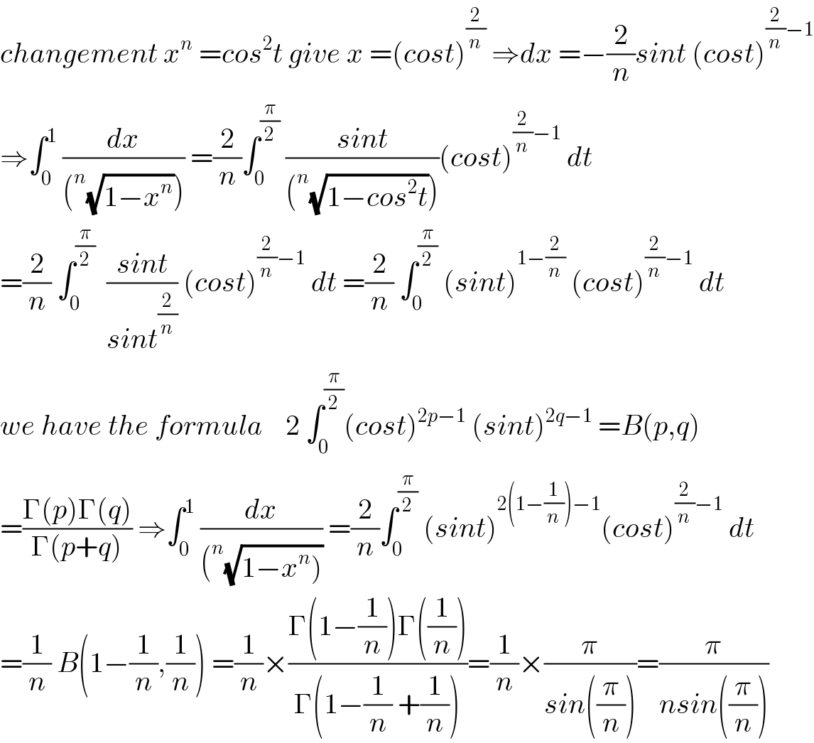 changement x^n  =cos^2 t give x =(cost)^(2/n)  ⇒dx =−(2/n)sint (cost)^((2/n)−1)   ⇒∫_0 ^1  (dx/((^n (√(1−x^n ))))) =(2/n)∫_0 ^(π/2)  ((sint)/((^n (√(1−cos^2 t)))))(cost)^((2/n)−1)  dt  =(2/n) ∫_0 ^(π/2)   ((sint)/(sint^(2/n) )) (cost)^((2/n)−1)  dt =(2/n) ∫_0 ^(π/2)  (sint)^(1−(2/n))  (cost)^((2/n)−1)  dt  we have the formula    2 ∫_0 ^(π/2) (cost)^(2p−1)  (sint)^(2q−1)  =B(p,q)  =((Γ(p)Γ(q))/(Γ(p+q))) ⇒∫_0 ^1  (dx/((^n (√(1−x^n ))))) =(2/n)∫_0 ^(π/2)  (sint)^(2(1−(1/n))−1) (cost)^((2/n)−1)  dt  =(1/n) B(1−(1/n),(1/n)) =(1/n)×((Γ(1−(1/n))Γ((1/n)))/(Γ(1−(1/n) +(1/n))))=(1/n)×(π/(sin((π/n))))=(π/(nsin((π/n))))  