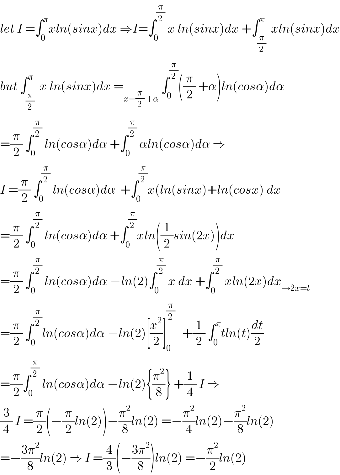let I =∫_0 ^π xln(sinx)dx ⇒I=∫_0 ^(π/2)  x ln(sinx)dx +∫_(π/2) ^π  xln(sinx)dx  but ∫_(π/2) ^π  x ln(sinx)dx =_(x=(π/2) +α)  ∫_0 ^(π/2) ((π/2) +α)ln(cosα)dα  =(π/2) ∫_0 ^(π/2)  ln(cosα)dα +∫_0 ^(π/2)  αln(cosα)dα ⇒  I =(π/2) ∫_0 ^(π/2)  ln(cosα)dα  +∫_0 ^(π/2) x(ln(sinx)+ln(cosx) dx  =(π/2) ∫_0 ^(π/2)  ln(cosα)dα +∫_0 ^(π/2) xln((1/2)sin(2x))dx  =(π/2) ∫_0 ^(π/2)  ln(cosα)dα −ln(2)∫_0 ^(π/2)  x dx +∫_0 ^(π/2)  xln(2x)dx_(→2x=t)   =(π/2) ∫_0 ^(π/2) ln(cosα)dα −ln(2)[(x^2 /2)]_0 ^(π/2)    +(1/2) ∫_0 ^π tln(t)(dt/2)  =(π/2)∫_0 ^(π/2)  ln(cosα)dα −ln(2){(π^2 /8)} +(1/4) I ⇒  (3/4) I =(π/2)(−(π/2)ln(2))−(π^2 /8)ln(2) =−(π^2 /4)ln(2)−(π^2 /8)ln(2)   =−((3π^2 )/8)ln(2) ⇒ I =(4/3)(−((3π^2 )/8))ln(2) =−(π^2 /2)ln(2)  