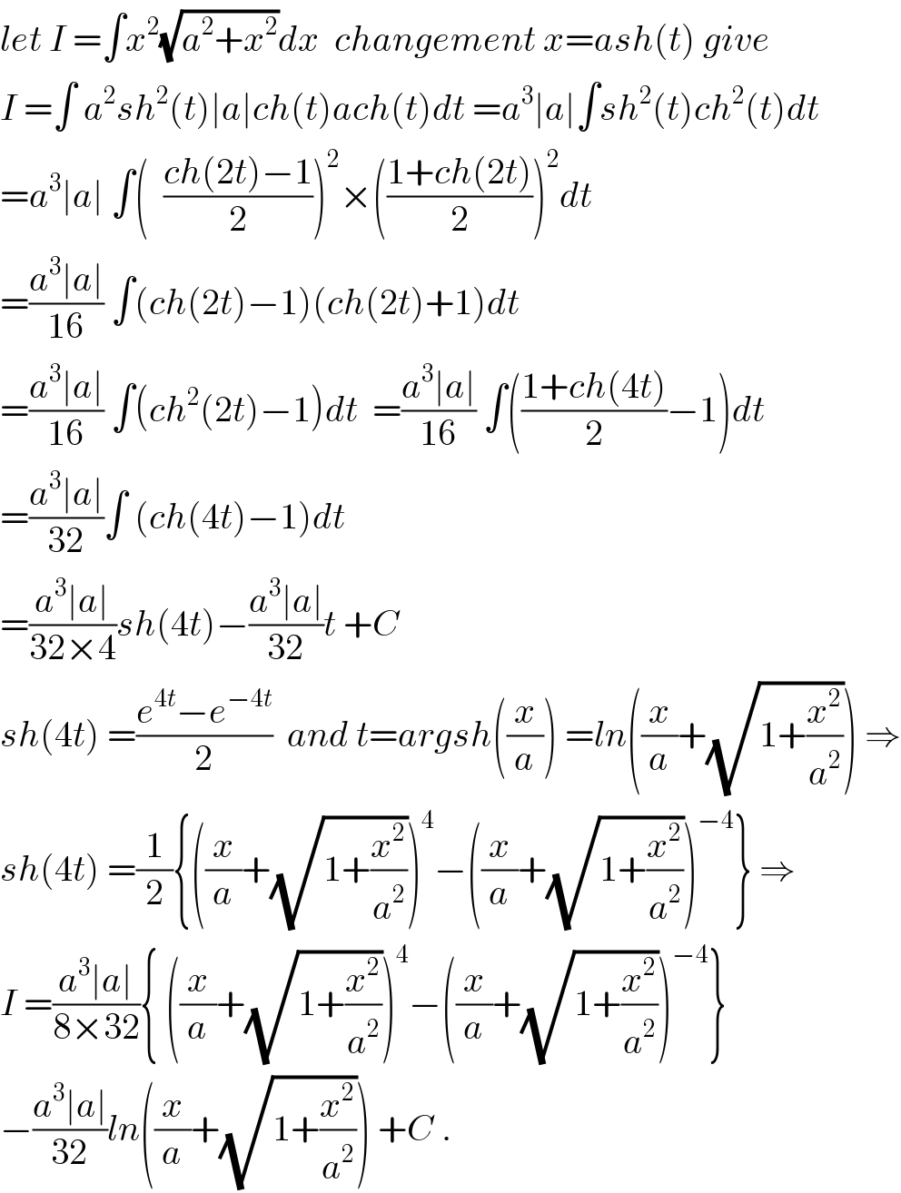 let I =∫x^2 (√(a^2 +x^2 ))dx  changement x=ash(t) give  I =∫ a^2 sh^2 (t)∣a∣ch(t)ach(t)dt =a^3 ∣a∣∫sh^2 (t)ch^2 (t)dt  =a^3 ∣a∣ ∫(  ((ch(2t)−1)/2))^2 ×(((1+ch(2t))/2))^2 dt  =((a^3 ∣a∣)/(16)) ∫(ch(2t)−1)(ch(2t)+1)dt  =((a^3 ∣a∣)/(16)) ∫(ch^2 (2t)−1)dt  =((a^3 ∣a∣)/(16)) ∫(((1+ch(4t))/2)−1)dt  =((a^3 ∣a∣)/(32))∫ (ch(4t)−1)dt  =((a^3 ∣a∣)/(32×4))sh(4t)−((a^3 ∣a∣)/(32))t +C  sh(4t) =((e^(4t) −e^(−4t) )/2)  and t=argsh((x/a)) =ln((x/a)+(√(1+(x^2 /a^2 )))) ⇒  sh(4t) =(1/2){((x/a)+(√(1+(x^2 /a^2 ))))^4 −((x/a)+(√(1+(x^2 /a^2 ))))^(−4) } ⇒  I =((a^3 ∣a∣)/(8×32)){ ((x/a)+(√(1+(x^2 /a^2 ))))^4 −((x/a)+(√(1+(x^2 /a^2 ))))^(−4) }  −((a^3 ∣a∣)/(32))ln((x/a)+(√(1+(x^2 /a^2 )))) +C .  