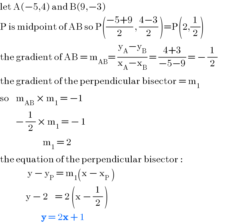 let A(−5,4) and B(9,−3)  P is midpoint of AB so P(((−5+9)/2) , ((4−3)/2) )=P(2,(1/2))  the gradient of AB = m_(AB) = ((y_A −y_B )/(x_A −x_B )) = ((4+3)/(−5−9)) = − (1/2)  the gradient of the perpendicular bisector = m_1   so    m_(AB)  × m_1  = −1           − (1/2) × m_1  = − 1                           m_1  = 2  the equation of the perpendicular bisector :                  y − y_P  = m_1 (x − x_P  )                 y − 2    = 2 (x − (1/2) )                          y = 2x + 1  