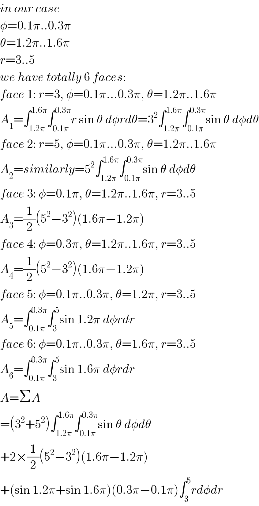 in our case  φ=0.1π..0.3π  θ=1.2π..1.6π  r=3..5  we have totally 6 faces:  face 1: r=3, φ=0.1π...0.3π, θ=1.2π..1.6π  A_1 =∫_(1.2π) ^(1.6π) ∫_(0.1π) ^(0.3π) r sin θ dφrdθ=3^2 ∫_(1.2π) ^(1.6π) ∫_(0.1π) ^(0.3π) sin θ dφdθ  face 2: r=5, φ=0.1π...0.3π, θ=1.2π..1.6π  A_2 =similarly=5^2 ∫_(1.2π) ^(1.6π) ∫_(0.1π) ^(0.3π) sin θ dφdθ  face 3: φ=0.1π, θ=1.2π..1.6π, r=3..5  A_3 =(1/2)(5^2 −3^2 )(1.6π−1.2π)  face 4: φ=0.3π, θ=1.2π..1.6π, r=3..5  A_4 =(1/2)(5^2 −3^2 )(1.6π−1.2π)  face 5: φ=0.1π..0.3π, θ=1.2π, r=3..5  A_5 =∫_(0.1π) ^(0.3π) ∫_3 ^5 sin 1.2π dφrdr  face 6: φ=0.1π..0.3π, θ=1.6π, r=3..5  A_6 =∫_(0.1π) ^(0.3π) ∫_3 ^5 sin 1.6π dφrdr  A=ΣA  =(3^2 +5^2 )∫_(1.2π) ^(1.6π) ∫_(0.1π) ^(0.3π) sin θ dφdθ  +2×(1/2)(5^2 −3^2 )(1.6π−1.2π)  +(sin 1.2π+sin 1.6π)(0.3π−0.1π)∫_3 ^5 rdφdr  