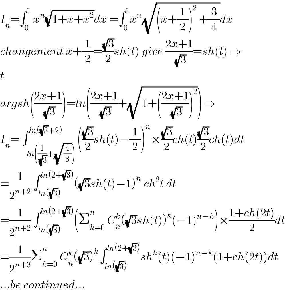 I_n =∫_0 ^1  x^n (√(1+x+x^2 ))dx =∫_0 ^1 x^n (√((x+(1/2))^2  +(3/4)))dx  changement x+(1/2)=((√3)/2)sh(t) give ((2x+1)/(√3))=sh(t) ⇒  t   argsh(((2x+1)/(√3)))=ln(((2x+1)/(√3))+(√(1+(((2x+1)/(√3)))^2 ))) ⇒  I_n = ∫_(ln((1/(√3))+(√(4/3)))) ^(ln((√3)+2)) (((√3)/2)sh(t)−(1/2))^n ×((√3)/2)ch(t)((√3)/2)ch(t)dt  =(1/2^(n+2) ) ∫_(ln((√3))) ^(ln(2+(√3))) ((√3)sh(t)−1)^n  ch^2 t dt  =(1/2^(n+2) ) ∫_(ln((√3))) ^(ln(2+(√3))) (Σ_(k=0) ^n  C_n ^k ((√3)sh(t))^k (−1)^(n−k) )×((1+ch(2t))/2)dt  =(1/2^(n+3) )Σ_(k=0) ^n  C_n ^k ((√3))^(k ) ∫_(ln((√3))) ^(ln(2+(√3))) sh^k (t)(−1)^(n−k) (1+ch(2t))dt  ...be continued...  