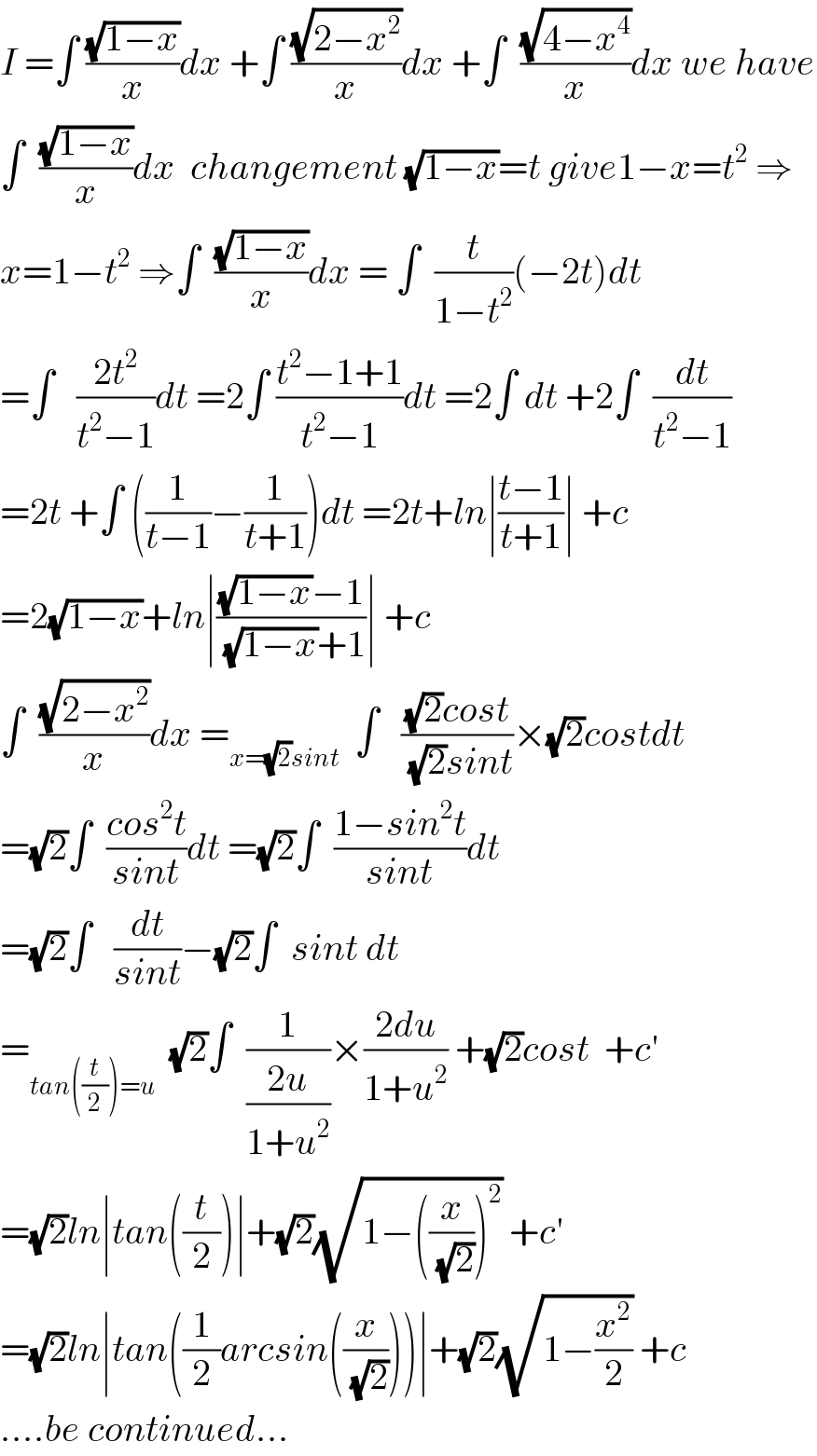 I =∫ ((√(1−x))/x)dx +∫ ((√(2−x^2 ))/x)dx +∫  ((√(4−x^4 ))/x)dx we have  ∫  ((√(1−x))/x)dx  changement (√(1−x))=t give1−x=t^2  ⇒  x=1−t^2  ⇒∫  ((√(1−x))/x)dx = ∫  (t/(1−t^2 ))(−2t)dt  =∫   ((2t^2 )/(t^2 −1))dt =2∫ ((t^2 −1+1)/(t^2 −1))dt =2∫ dt +2∫  (dt/(t^2 −1))  =2t +∫ ((1/(t−1))−(1/(t+1)))dt =2t+ln∣((t−1)/(t+1))∣ +c  =2(√(1−x))+ln∣(((√(1−x))−1)/((√(1−x))+1))∣ +c  ∫  ((√(2−x^2 ))/x)dx =_(x=(√2)sint)   ∫   (((√2)cost)/((√2)sint))×(√2)costdt  =(√2)∫  ((cos^2 t)/(sint))dt =(√2)∫  ((1−sin^2 t)/(sint))dt  =(√2)∫   (dt/(sint))−(√2)∫  sint dt      =_(tan((t/2))=u)   (√2)∫  (1/((2u)/(1+u^2 )))×((2du)/(1+u^2 )) +(√2)cost  +c^′   =(√2)ln∣tan((t/2))∣+(√2)(√(1−((x/(√2)))^2 )) +c^′   =(√2)ln∣tan((1/2)arcsin((x/(√2))))∣+(√2)(√(1−(x^2 /2))) +c  ....be continued...  