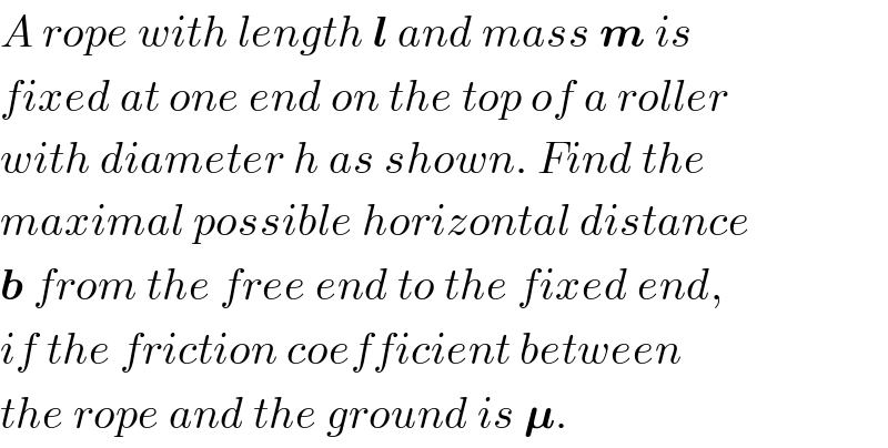 A rope with length l and mass m is  fixed at one end on the top of a roller  with diameter h as shown. Find the  maximal possible horizontal distance  b from the free end to the fixed end,  if the friction coefficient between  the rope and the ground is 𝛍.  