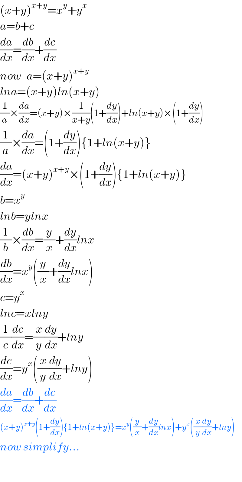 (x+y)^(x+y) =x^y +y^x   a=b+c  (da/dx)=(db/dx)+(dc/dx)  now   a=(x+y)^(x+y)   lna=(x+y)ln(x+y)  (1/a)×(da/dx)=(x+y)×(1/(x+y))(1+(dy/dx))+ln(x+y)×(1+(dy/dx))  (1/a)×(da/dx)=(1+(dy/dx)){1+ln(x+y)}  (da/dx)=(x+y)^(x+y) ×(1+(dy/dx)){1+ln(x+y)}  b=x^y   lnb=ylnx  (1/b)×(db/dx)=(y/x)+(dy/dx)lnx  (db/dx)=x^y ((y/x)+(dy/dx)lnx)  c=y^x   lnc=xlny  (1/c)(dc/dx)=(x/y)(dy/dx)+lny  (dc/dx)=y^x ((x/y)(dy/dx)+lny)  (da/dx)=(db/dx)+(dc/dx)  (x+y)^(x+y) (1+(dy/dx)){1+ln(x+y)}=x^y ((y/x)+(dy/dx)lnx)+y^x ((x/y)(dy/dx)+lny)  now simplify...    
