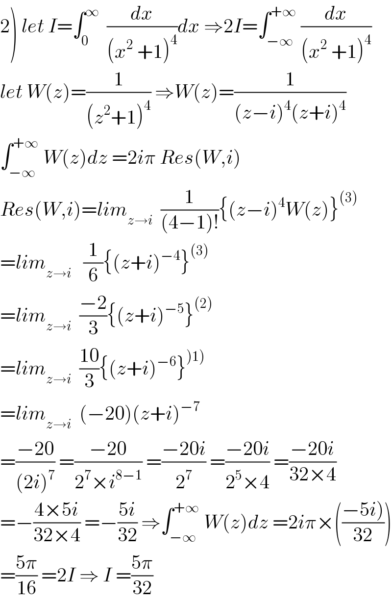 2) let I=∫_0 ^∞   (dx/((x^2  +1)^4 ))dx ⇒2I=∫_(−∞) ^(+∞)  (dx/((x^2  +1)^4 ))  let W(z)=(1/((z^2 +1)^4 )) ⇒W(z)=(1/((z−i)^4 (z+i)^4 ))  ∫_(−∞) ^(+∞)  W(z)dz =2iπ Res(W,i)  Res(W,i)=lim_(z→i)   (1/((4−1)!)){(z−i)^4 W(z)}^((3))   =lim_(z→i)    (1/6){(z+i)^(−4) }^((3))   =lim_(z→i)   ((−2)/3){(z+i)^(−5) }^((2))   =lim_(z→i)   ((10)/3){(z+i)^(−6) }^()1))   =lim_(z→i)   (−20)(z+i)^(−7)   =((−20)/((2i)^7 )) =((−20)/(2^7 ×i^(8−1) )) =((−20i)/2^7 ) =((−20i)/(2^5 ×4)) =((−20i)/(32×4))  =−((4×5i)/(32×4)) =−((5i)/(32)) ⇒∫_(−∞) ^(+∞)  W(z)dz =2iπ×(((−5i))/(32)))  =((5π)/(16)) =2I ⇒ I =((5π)/(32))  