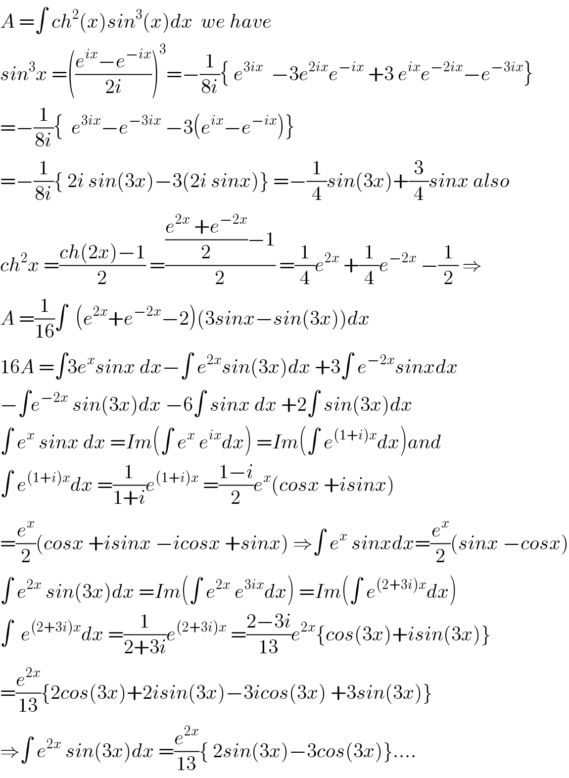 A =∫ ch^2 (x)sin^3 (x)dx  we have  sin^3 x =(((e^(ix) −e^(−ix) )/(2i)))^3 =−(1/(8i)){ e^(3ix)   −3e^(2ix) e^(−ix)  +3 e^(ix) e^(−2ix) −e^(−3ix) }  =−(1/(8i)){  e^(3ix) −e^(−3ix)  −3(e^(ix) −e^(−ix) )}  =−(1/(8i)){ 2i sin(3x)−3(2i sinx)} =−(1/4)sin(3x)+(3/4)sinx also  ch^2 x =((ch(2x)−1)/2) =((((e^(2x)  +e^(−2x) )/2)−1)/2) =(1/4)e^(2x)  +(1/4)e^(−2x)  −(1/2) ⇒  A =(1/(16))∫  (e^(2x) +e^(−2x) −2)(3sinx−sin(3x))dx  16A =∫3e^x sinx dx−∫ e^(2x) sin(3x)dx +3∫ e^(−2x) sinxdx  −∫e^(−2x)  sin(3x)dx −6∫ sinx dx +2∫ sin(3x)dx  ∫ e^x  sinx dx =Im(∫ e^x  e^(ix) dx) =Im(∫ e^((1+i)x) dx)and  ∫ e^((1+i)x) dx =(1/(1+i))e^((1+i)x)  =((1−i)/2)e^x (cosx +isinx)  =(e^x /2)(cosx +isinx −icosx +sinx) ⇒∫ e^x  sinxdx=(e^x /2)(sinx −cosx)  ∫ e^(2x)  sin(3x)dx =Im(∫ e^(2x)  e^(3ix) dx) =Im(∫ e^((2+3i)x) dx)   ∫  e^((2+3i)x) dx =(1/(2+3i))e^((2+3i)x)  =((2−3i)/(13))e^(2x) {cos(3x)+isin(3x)}  =(e^(2x) /(13)){2cos(3x)+2isin(3x)−3icos(3x) +3sin(3x)}  ⇒∫ e^(2x)  sin(3x)dx =(e^(2x) /(13)){ 2sin(3x)−3cos(3x)}....  