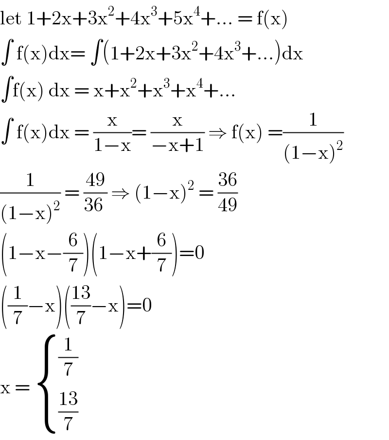let 1+2x+3x^2 +4x^3 +5x^4 +... = f(x)  ∫ f(x)dx= ∫(1+2x+3x^2 +4x^3 +...)dx  ∫f(x) dx = x+x^2 +x^3 +x^4 +...  ∫ f(x)dx = (x/(1−x))= (x/(−x+1)) ⇒ f(x) =(1/((1−x)^2 ))   (1/((1−x)^2 )) = ((49)/(36 )) ⇒ (1−x)^2  = ((36)/(49))  (1−x−(6/7))(1−x+(6/7))=0  ((1/7)−x)(((13)/7)−x)=0  x =  { ((1/7)),(((13)/7)) :}  