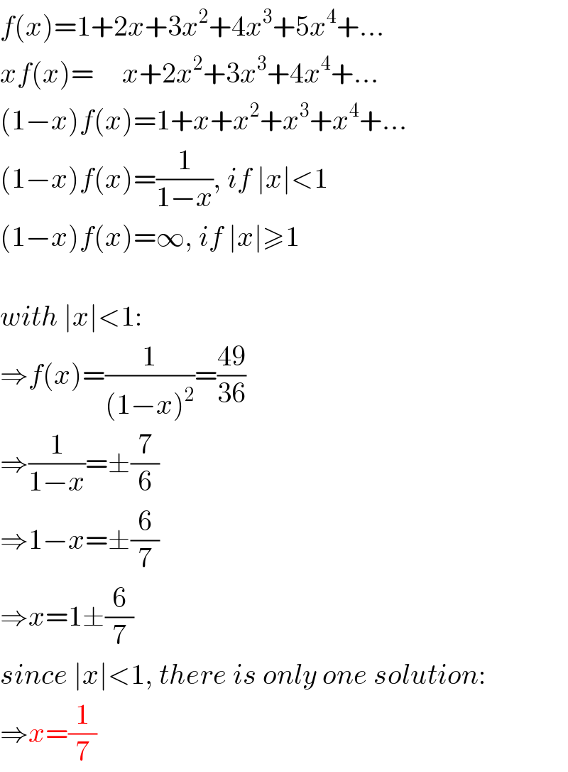f(x)=1+2x+3x^2 +4x^3 +5x^4 +...  xf(x)=     x+2x^2 +3x^3 +4x^4 +...  (1−x)f(x)=1+x+x^2 +x^3 +x^4 +...  (1−x)f(x)=(1/(1−x)), if ∣x∣<1  (1−x)f(x)=∞, if ∣x∣≥1    with ∣x∣<1:  ⇒f(x)=(1/((1−x)^2 ))=((49)/(36))  ⇒(1/(1−x))=±(7/6)  ⇒1−x=±(6/7)  ⇒x=1±(6/7)  since ∣x∣<1, there is only one solution:  ⇒x=(1/7)  