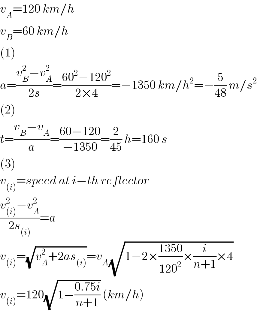 v_A =120 km/h  v_B =60 km/h  (1)  a=((v_B ^2 −v_A ^2 )/(2s))=((60^2 −120^2 )/(2×4))=−1350 km/h^2 =−(5/(48)) m/s^2   (2)  t=((v_B −v_A )/a)=((60−120)/(−1350))=(2/(45)) h=160 s  (3)  v_((i)) =speed at i−th reflector  ((v_((i)) ^2 −v_A ^2 )/(2s_((i)) ))=a  v_((i)) =(√(v_A ^2 +2as_((i)) ))=v_A (√(1−2×((1350)/(120^2 ))×(i/(n+1))×4))  v_((i)) =120(√(1−((0.75i)/(n+1)))) (km/h)  