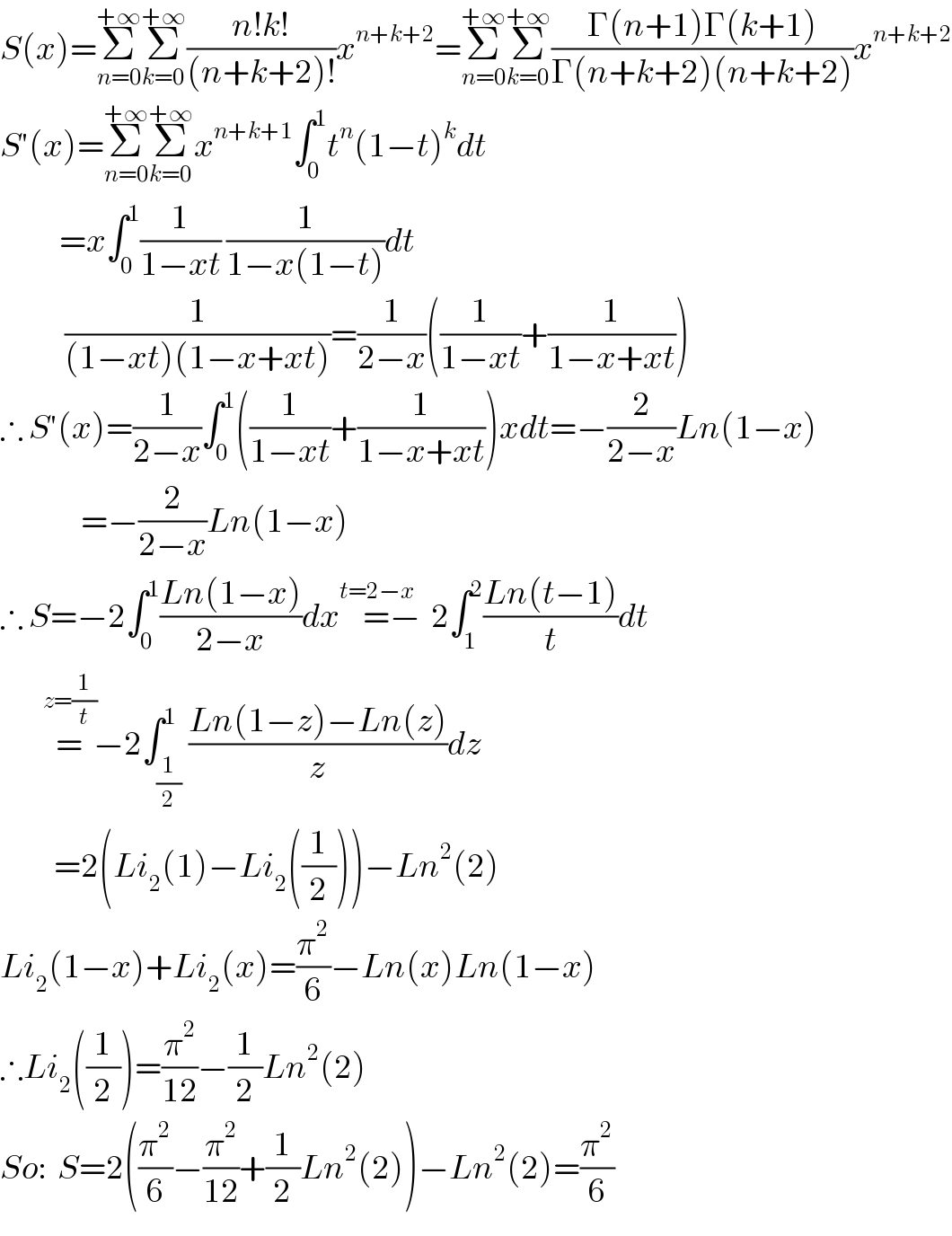 S(x)=Σ_(n=0) ^(+∞) Σ_(k=0) ^(+∞) ((n!k!)/((n+k+2)!))x^(n+k+2) =Σ_(n=0) ^(+∞) Σ_(k=0) ^(+∞) ((Γ(n+1)Γ(k+1))/(Γ(n+k+2)(n+k+2)))x^(n+k+2)   S′(x)=Σ_(n=0) ^(+∞) Σ_(k=0) ^(+∞) x^(n+k+1) ∫_0 ^1 t^n (1−t)^k dt             =x∫_0 ^1 (1/(1−xt)) (1/(1−x(1−t)))dt              (1/((1−xt)(1−x+xt)))=(1/(2−x))((1/(1−xt))+(1/(1−x+xt)))  ∴ S′(x)=(1/(2−x))∫_0 ^1 ((1/(1−xt))+(1/(1−x+xt)))xdt=−(2/(2−x))Ln(1−x)                 =−(2/(2−x))Ln(1−x)  ∴ S=−2∫_0 ^1 ((Ln(1−x))/(2−x))dx=^(t=2−x) −  2∫_1 ^2 ((Ln(t−1))/t)dt          =^(z=(1/t))   −2∫_(1/2) ^1 ((Ln(1−z)−Ln(z))/z)dz            =2(Li_2 (1)−Li_2 ((1/2)))−Ln^2 (2)  Li_2 (1−x)+Li_2 (x)=(π^2 /6)−Ln(x)Ln(1−x)  ∴Li_2 ((1/2))=(π^2 /(12))−(1/2)Ln^2 (2)  So:  S=2((π^2 /6)−(π^2 /(12))+(1/2)Ln^2 (2))−Ln^2 (2)=(π^2 /6)  