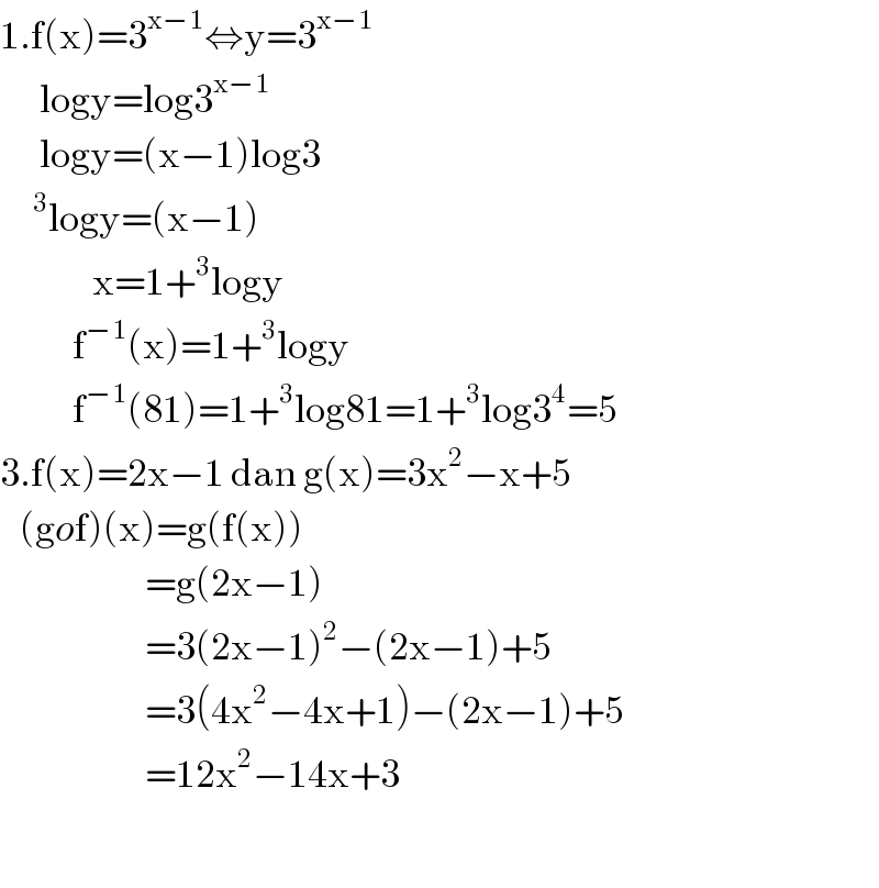 1.f(x)=3^(x−1) ⇔y=3^(x−1)         logy=log3^(x−1)         logy=(x−1)log3      ^3 logy=(x−1)                x=1+^3 logy             f^(−1) (x)=1+^3 logy             f^(−1) (81)=1+^3 log81=1+^3 log3^4 =5  3.f(x)=2x−1 dan g(x)=3x^2 −x+5     (gof)(x)=g(f(x))                        =g(2x−1)                        =3(2x−1)^2 −(2x−1)+5                        =3(4x^2 −4x+1)−(2x−1)+5                        =12x^2 −14x+3    