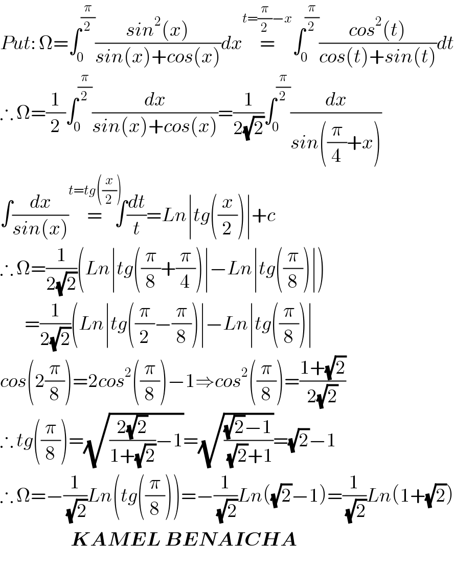 Put: Ω=∫_0 ^(π/2) ((sin^2 (x))/(sin(x)+cos(x)))dx=^(t=(π/2)−x) ∫_0 ^(π/2) ((cos^2 (t))/(cos(t)+sin(t)))dt  ∴ Ω=(1/2)∫_0 ^(π/2) (dx/(sin(x)+cos(x)))=(1/(2(√2)))∫_0 ^(π/2) (dx/(sin((π/4)+x)))  ∫(dx/(sin(x)))=^(t=tg((x/2)))     ∫(dt/t)=Ln∣tg((x/2))∣+c  ∴ Ω=(1/(2(√2)))(Ln∣tg((π/8)+(π/4))∣−Ln∣tg((π/8))∣)          =(1/(2(√2)))(Ln∣tg((π/2)−(π/8))∣−Ln∣tg((π/8))∣  cos(2(π/8))=2cos^2 ((π/8))−1⇒cos^2 ((π/8))=((1+(√2))/(2(√2)))  ∴ tg((π/8))=(√(((2(√2))/(1+(√2)))−1))=(√(((√2)−1)/((√2)+1)))=(√2)−1  ∴ Ω=−(1/(√2))Ln(tg((π/8)))=−(1/(√2))Ln((√2)−1)=(1/(√2))Ln(1+(√2))                         KAMEL BENAICHA  