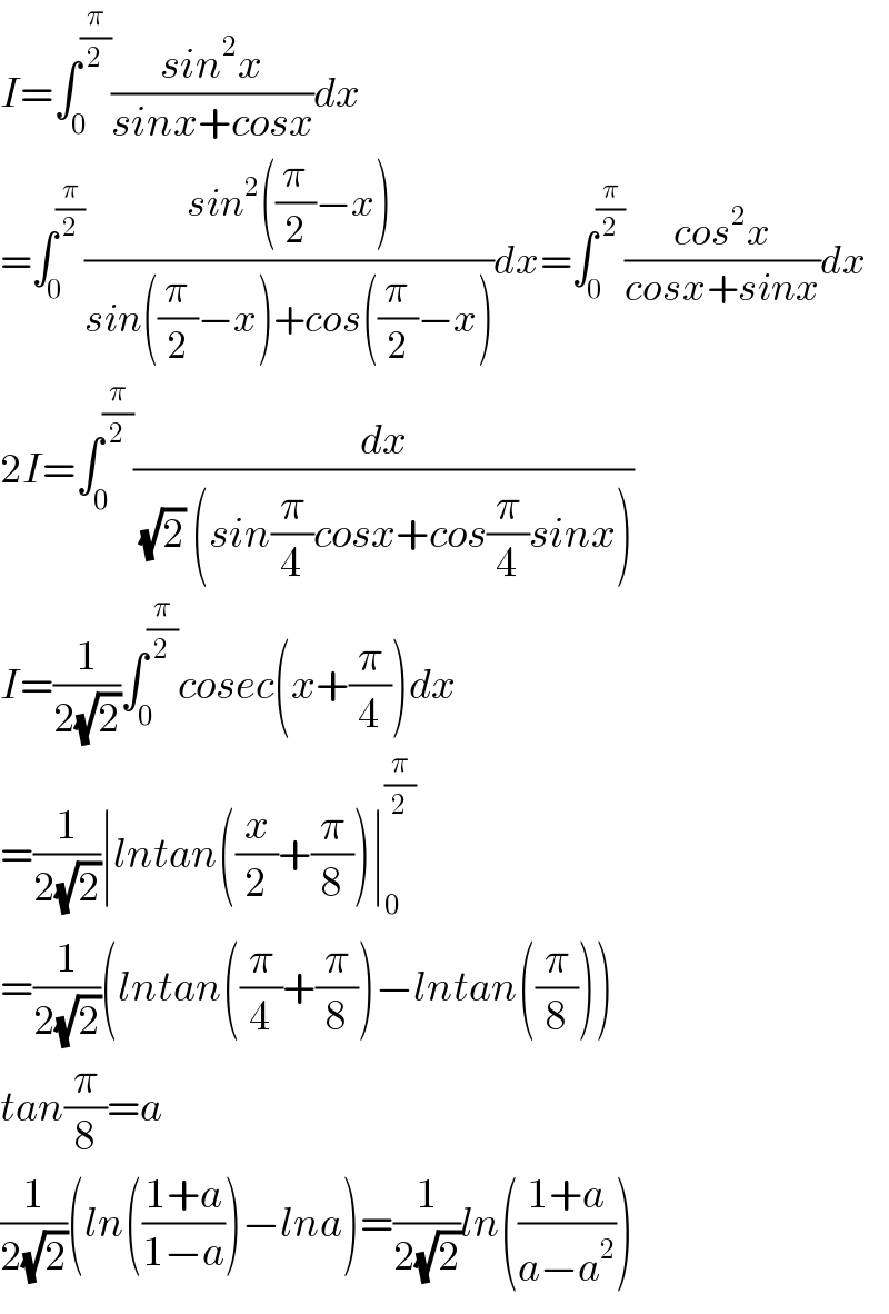 I=∫_0 ^(π/2) ((sin^2 x)/(sinx+cosx))dx  =∫_0 ^(π/2) ((sin^2 ((π/2)−x))/(sin((π/2)−x)+cos((π/2)−x)))dx=∫_0 ^(π/2) ((cos^2 x)/(cosx+sinx))dx  2I=∫_0 ^(π/2) (dx/((√2) (sin(π/4)cosx+cos(π/4)sinx)))  I=(1/(2(√2)))∫_0 ^(π/2) cosec(x+(π/4))dx  =(1/(2(√2)))∣lntan((x/2)+(π/8))∣_0 ^(π/2)   =(1/(2(√2)))(lntan((π/4)+(π/8))−lntan((π/8)))  tan(π/8)=a  (1/(2(√2)))(ln(((1+a)/(1−a)))−lna)=(1/(2(√2)))ln(((1+a)/(a−a^2 )))  